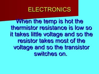 ELECTRONICSELECTRONICS
When the temp is hot theWhen the temp is hot the
thermistor resistance is low sothermistor resistance is low so
it takes little voltage and so theit takes little voltage and so the
resistor takes most of theresistor takes most of the
voltage and so the transistorvoltage and so the transistor
switches on.switches on.
 