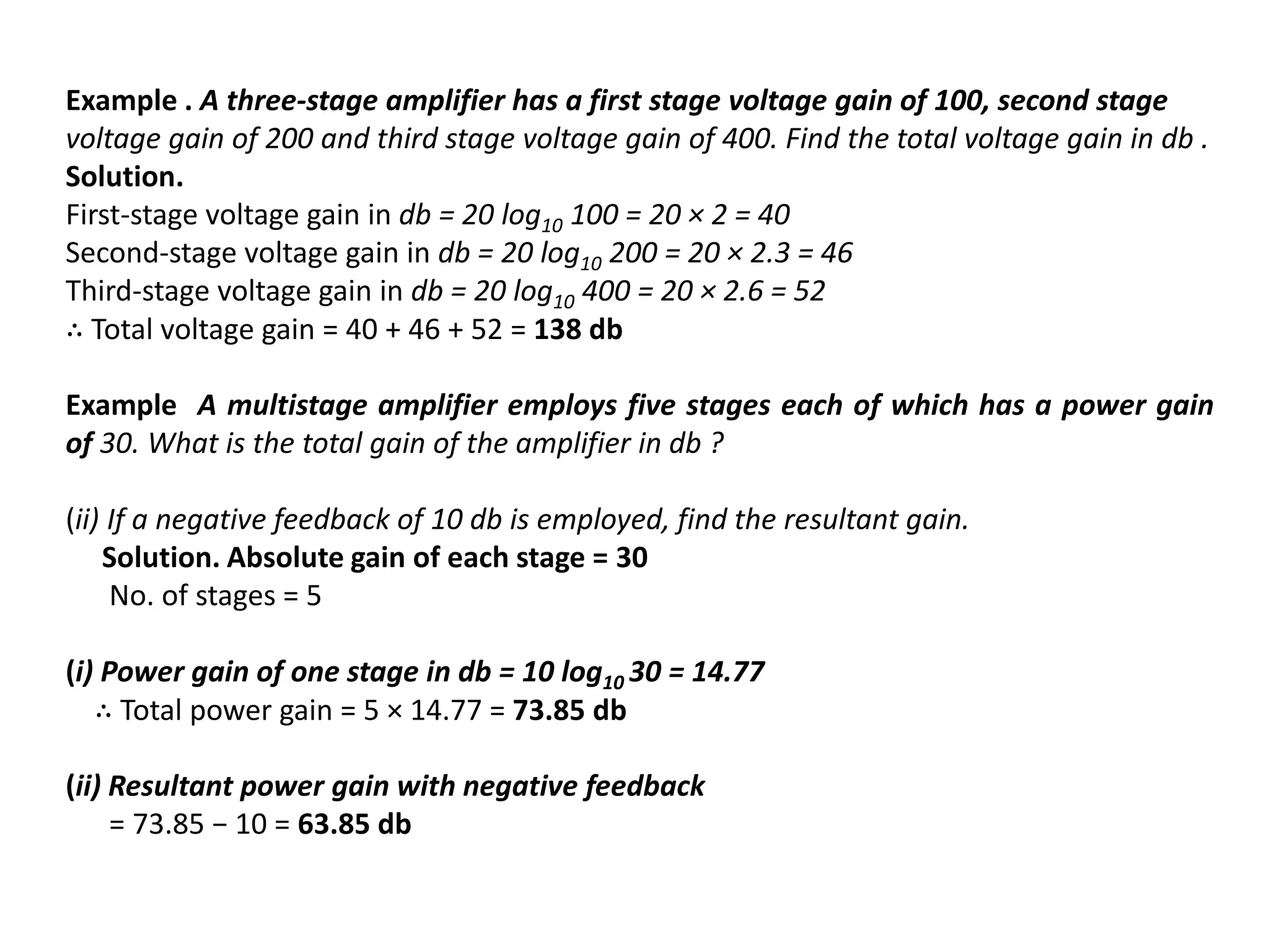 Example . A three-stage amplifier has a first stage voltage gain of 100, second stage
voltage gain of 200 and third stage voltage gain of 400. Find the total voltage gain in db .
Solution.
First-stage voltage gain in db = 20 log10 100 = 20 × 2 = 40
Second-stage voltage gain in db = 20 log10 200 = 20 × 2.3 = 46
Third-stage voltage gain in db = 20 log10 400 = 20 × 2.6 = 52
∴ Total voltage gain = 40 + 46 + 52 = 138 db
Example A multistage amplifier employs five stages each of which has a power gain
of 30. What is the total gain of the amplifier in db ?
(ii) If a negative feedback of 10 db is employed, find the resultant gain.
Solution. Absolute gain of each stage = 30
No. of stages = 5
(i) Power gain of one stage in db = 10 log10 30 = 14.77
∴ Total power gain = 5 × 14.77 = 73.85 db
(ii) Resultant power gain with negative feedback
= 73.85 − 10 = 63.85 db
 