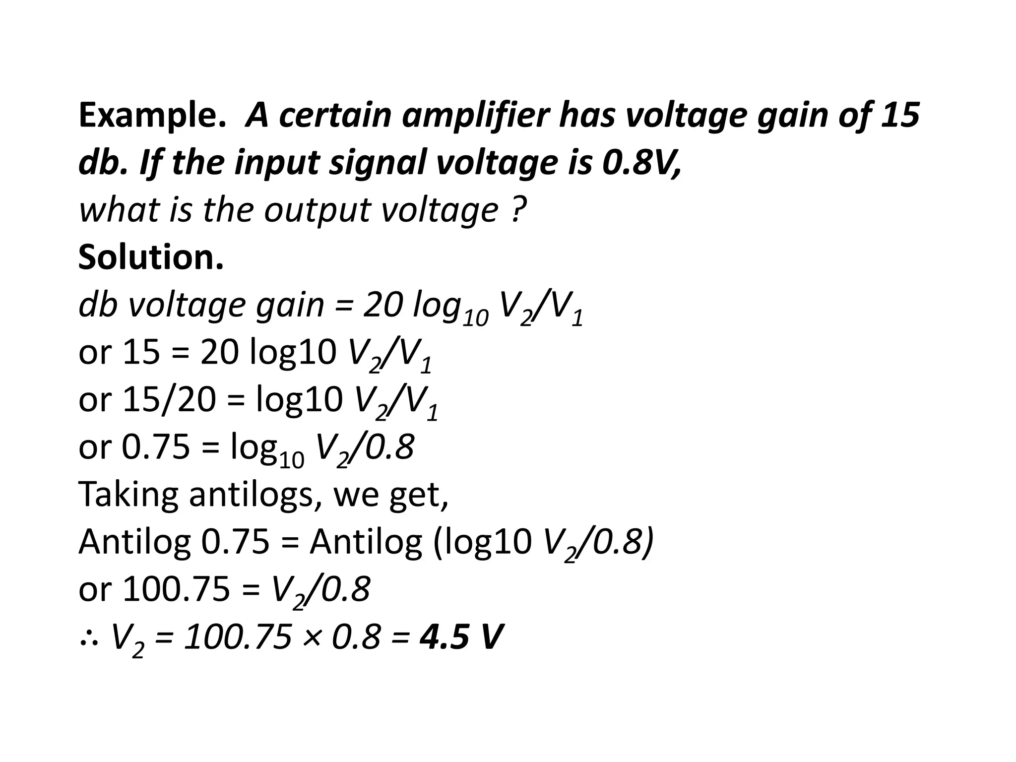 Example. A certain amplifier has voltage gain of 15
db. If the input signal voltage is 0.8V,
what is the output voltage ?
Solution.
db voltage gain = 20 log10 V2/V1
or 15 = 20 log10 V2/V1
or 15/20 = log10 V2/V1
or 0.75 = log10 V2/0.8
Taking antilogs, we get,
Antilog 0.75 = Antilog (log10 V2/0.8)
or 100.75 = V2/0.8
∴ V2 = 100.75 × 0.8 = 4.5 V
 