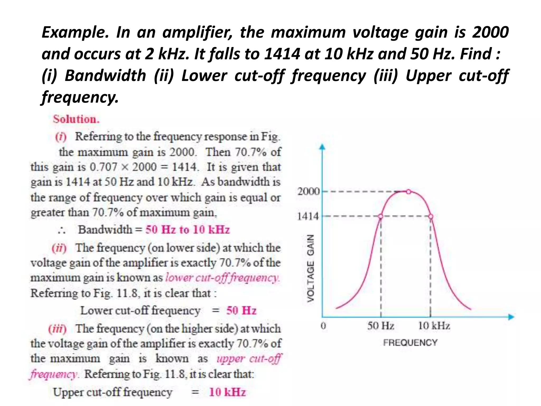 Example. In an amplifier, the maximum voltage gain is 2000
and occurs at 2 kHz. It falls to 1414 at 10 kHz and 50 Hz. Find :
(i) Bandwidth (ii) Lower cut-off frequency (iii) Upper cut-off
frequency.
 