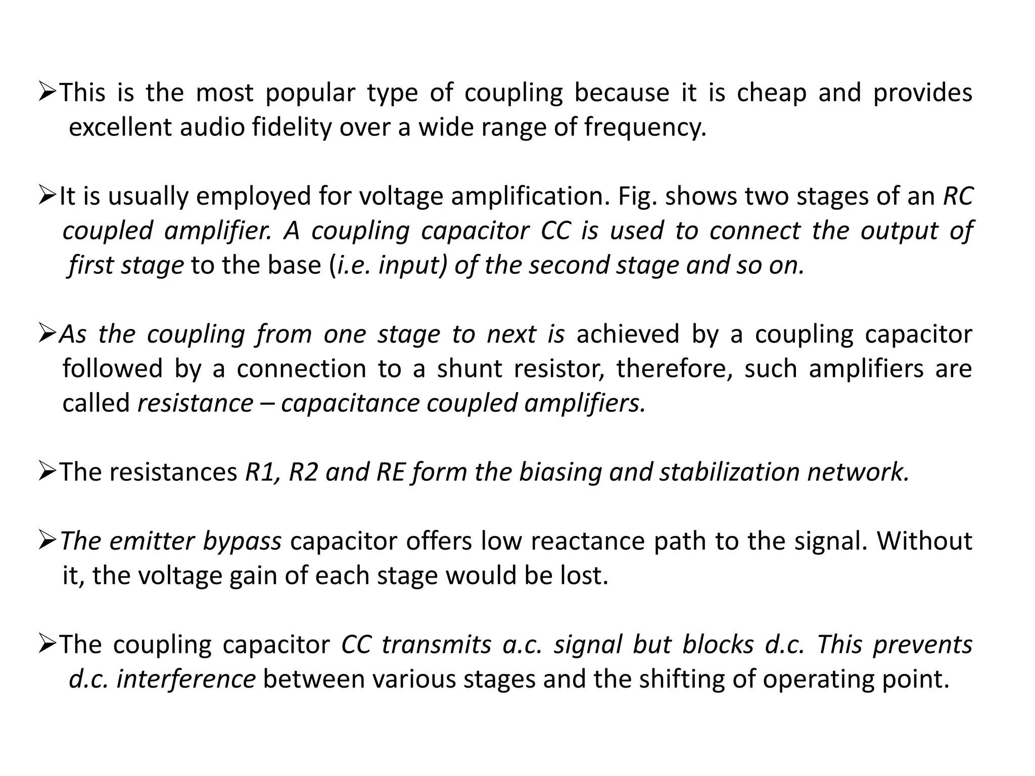 This is the most popular type of coupling because it is cheap and provides
excellent audio fidelity over a wide range of frequency.
It is usually employed for voltage amplification. Fig. shows two stages of an RC
coupled amplifier. A coupling capacitor CC is used to connect the output of
first stage to the base (i.e. input) of the second stage and so on.
As the coupling from one stage to next is achieved by a coupling capacitor
followed by a connection to a shunt resistor, therefore, such amplifiers are
called resistance – capacitance coupled amplifiers.
The resistances R1, R2 and RE form the biasing and stabilization network.
The emitter bypass capacitor offers low reactance path to the signal. Without
it, the voltage gain of each stage would be lost.
The coupling capacitor CC transmits a.c. signal but blocks d.c. This prevents
d.c. interference between various stages and the shifting of operating point.
 