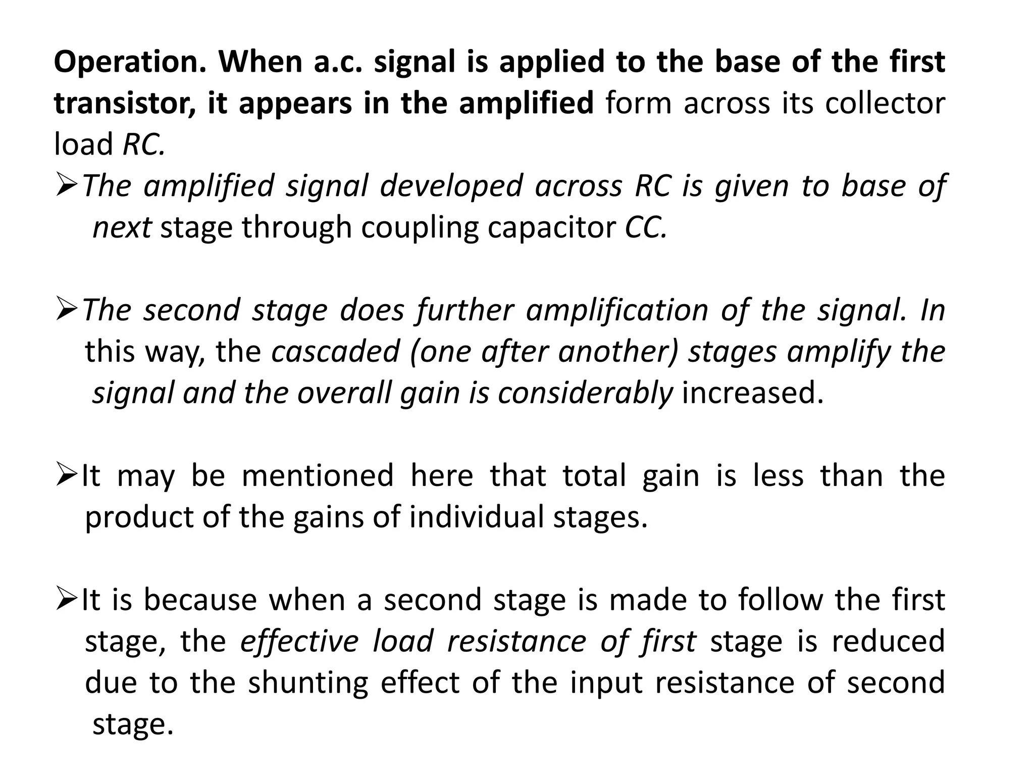 Operation. When a.c. signal is applied to the base of the first
transistor, it appears in the amplified form across its collector
load RC.
The amplified signal developed across RC is given to base of
next stage through coupling capacitor CC.
The second stage does further amplification of the signal. In
this way, the cascaded (one after another) stages amplify the
signal and the overall gain is considerably increased.
It may be mentioned here that total gain is less than the
product of the gains of individual stages.
It is because when a second stage is made to follow the first
stage, the effective load resistance of first stage is reduced
due to the shunting effect of the input resistance of second
stage.
 