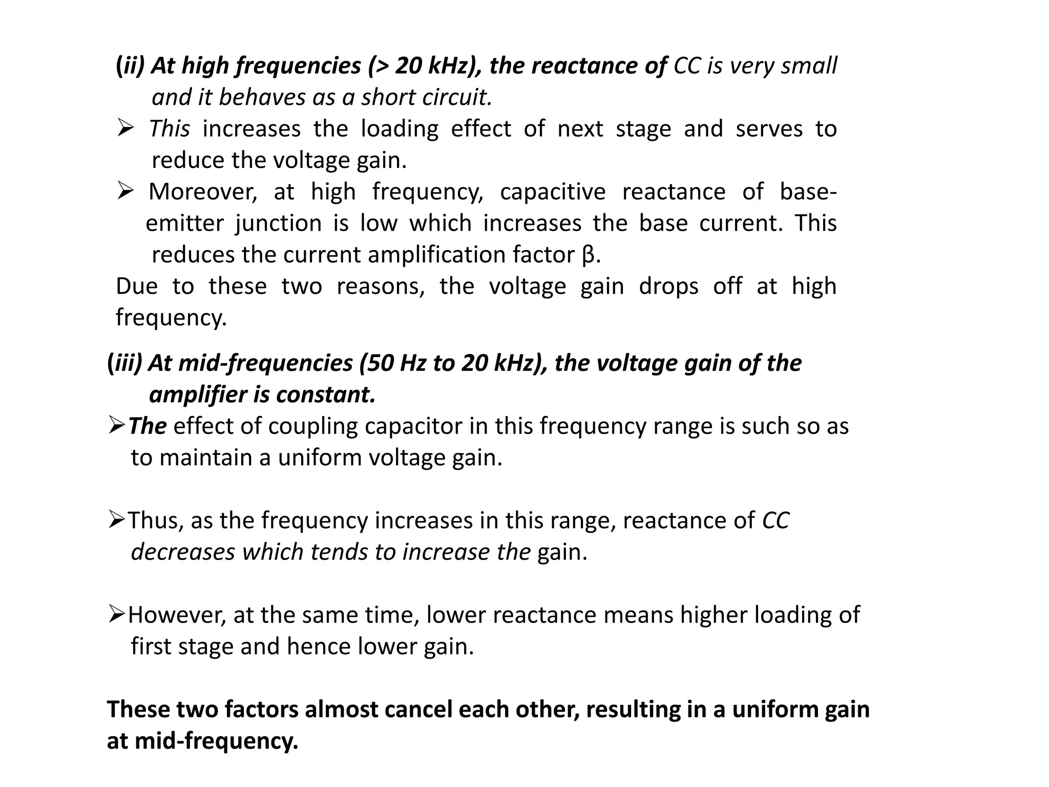 (ii) At high frequencies (> 20 kHz), the reactance of CC is very small
and it behaves as a short circuit.
 This increases the loading effect of next stage and serves to
reduce the voltage gain.
 Moreover, at high frequency, capacitive reactance of base-
emitter junction is low which increases the base current. This
reduces the current amplification factor β.
Due to these two reasons, the voltage gain drops off at high
frequency.
(iii) At mid-frequencies (50 Hz to 20 kHz), the voltage gain of the
amplifier is constant.
The effect of coupling capacitor in this frequency range is such so as
to maintain a uniform voltage gain.
Thus, as the frequency increases in this range, reactance of CC
decreases which tends to increase the gain.
However, at the same time, lower reactance means higher loading of
first stage and hence lower gain.
These two factors almost cancel each other, resulting in a uniform gain
at mid-frequency.
 