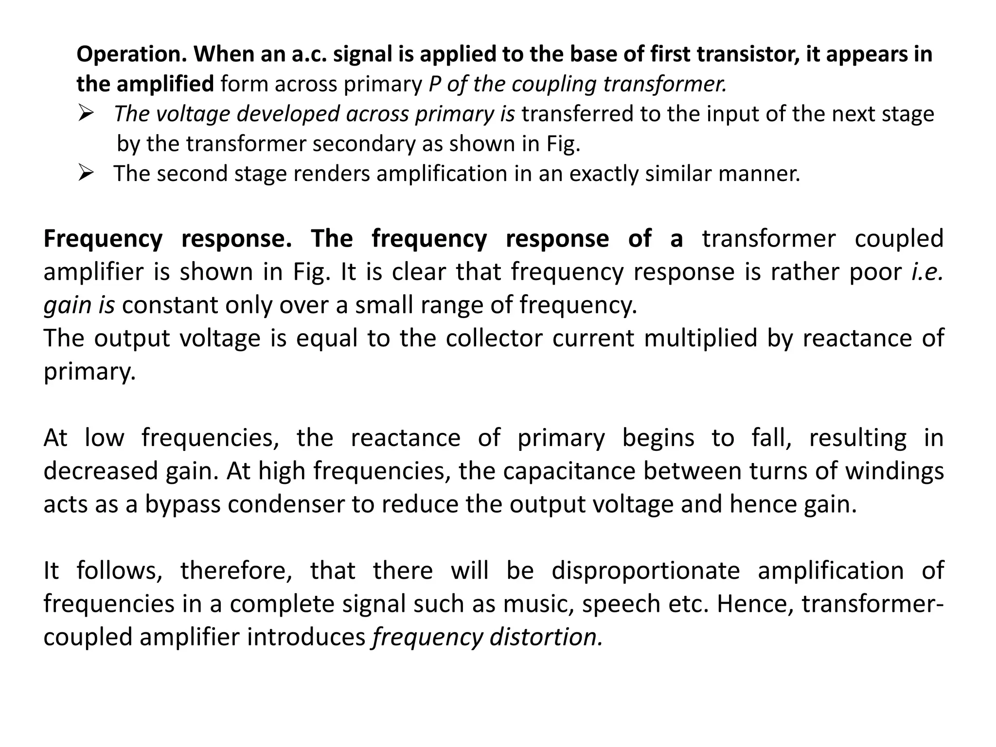 Operation. When an a.c. signal is applied to the base of first transistor, it appears in
the amplified form across primary P of the coupling transformer.
 The voltage developed across primary is transferred to the input of the next stage
by the transformer secondary as shown in Fig.
 The second stage renders amplification in an exactly similar manner.
Frequency response. The frequency response of a transformer coupled
amplifier is shown in Fig. It is clear that frequency response is rather poor i.e.
gain is constant only over a small range of frequency.
The output voltage is equal to the collector current multiplied by reactance of
primary.
At low frequencies, the reactance of primary begins to fall, resulting in
decreased gain. At high frequencies, the capacitance between turns of windings
acts as a bypass condenser to reduce the output voltage and hence gain.
It follows, therefore, that there will be disproportionate amplification of
frequencies in a complete signal such as music, speech etc. Hence, transformer-
coupled amplifier introduces frequency distortion.
 