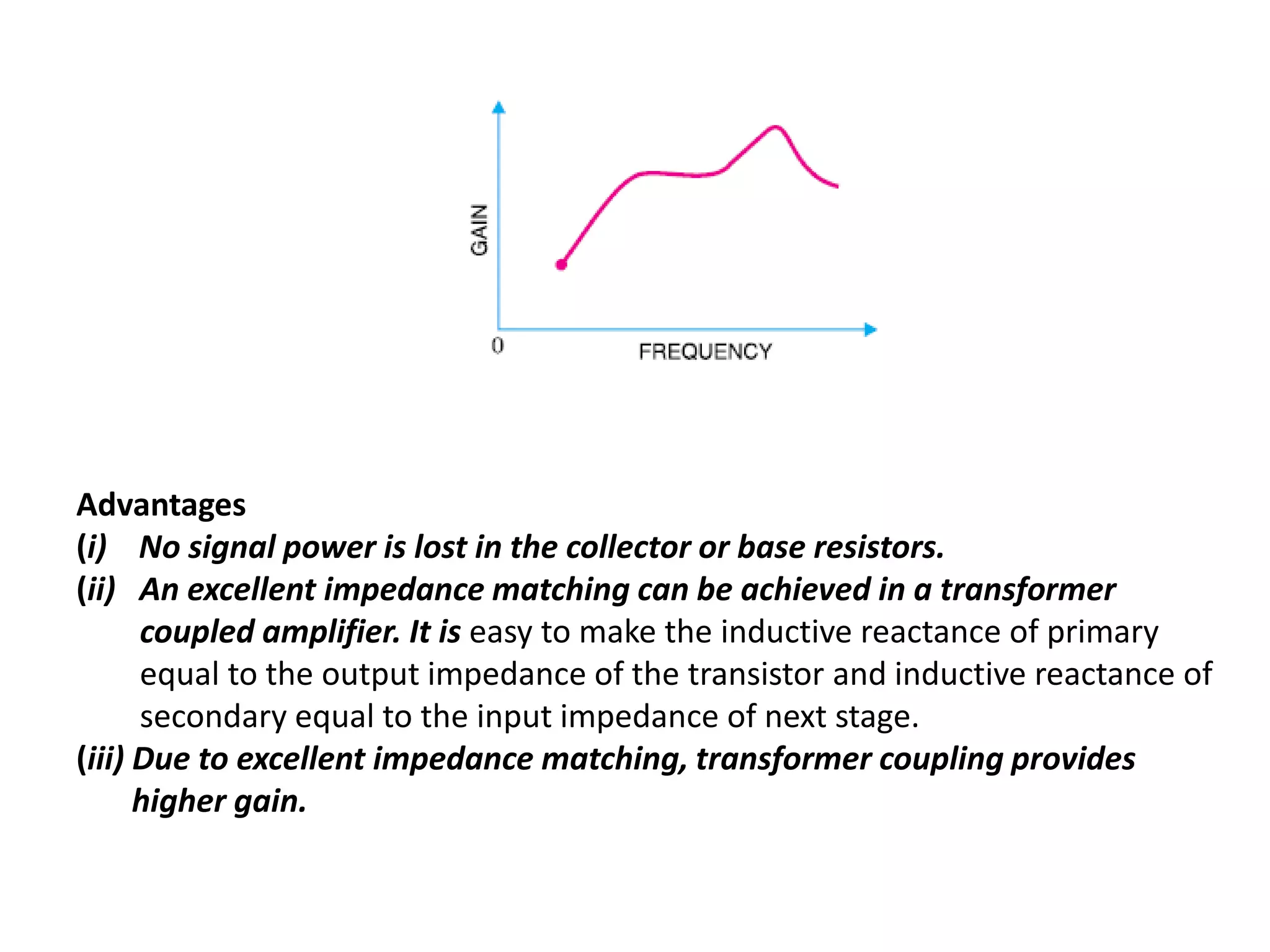 Advantages
(i) No signal power is lost in the collector or base resistors.
(ii) An excellent impedance matching can be achieved in a transformer
coupled amplifier. It is easy to make the inductive reactance of primary
equal to the output impedance of the transistor and inductive reactance of
secondary equal to the input impedance of next stage.
(iii) Due to excellent impedance matching, transformer coupling provides
higher gain.
 
