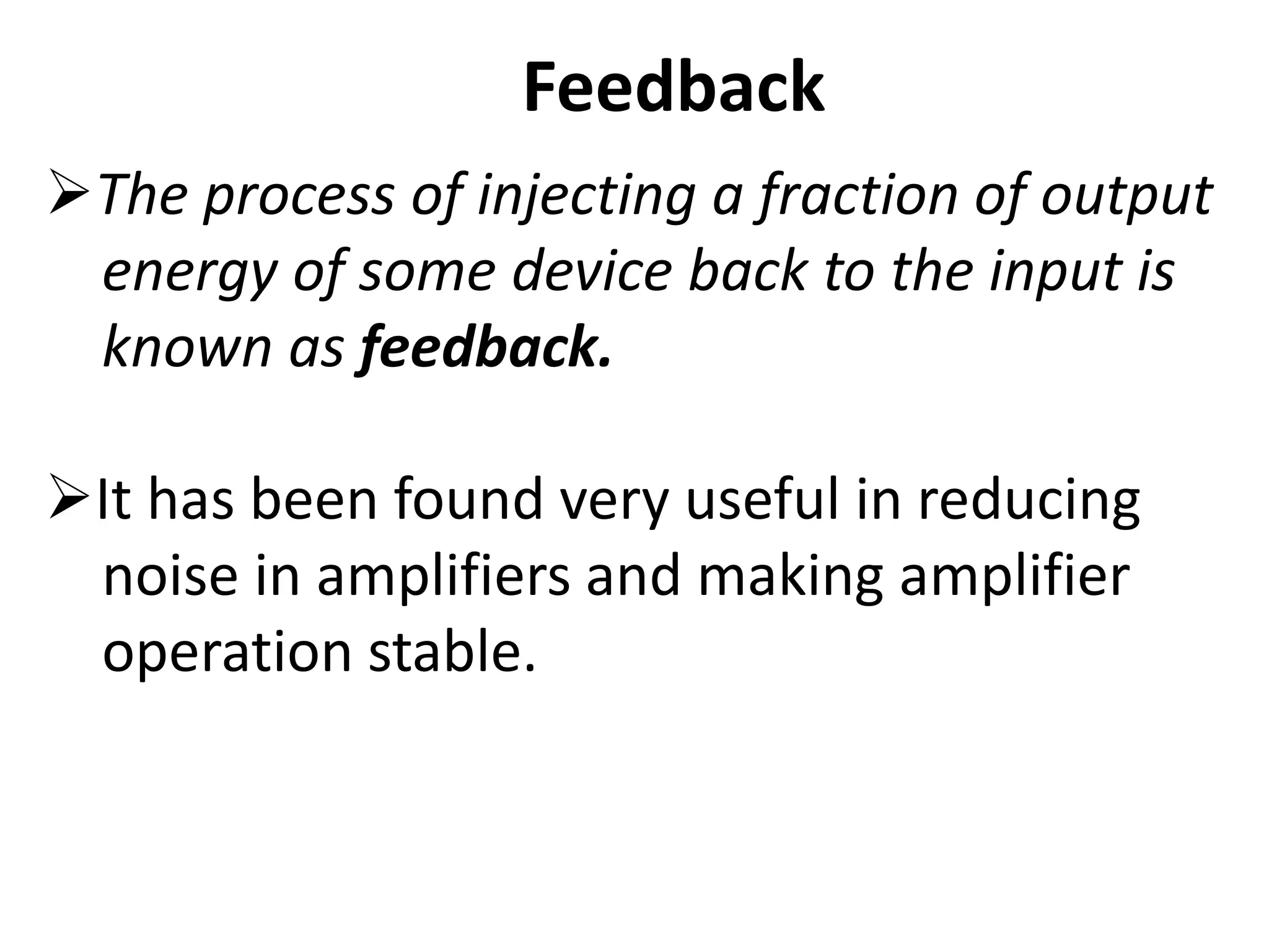 Feedback
The process of injecting a fraction of output
energy of some device back to the input is
known as feedback.
It has been found very useful in reducing
noise in amplifiers and making amplifier
operation stable.
 