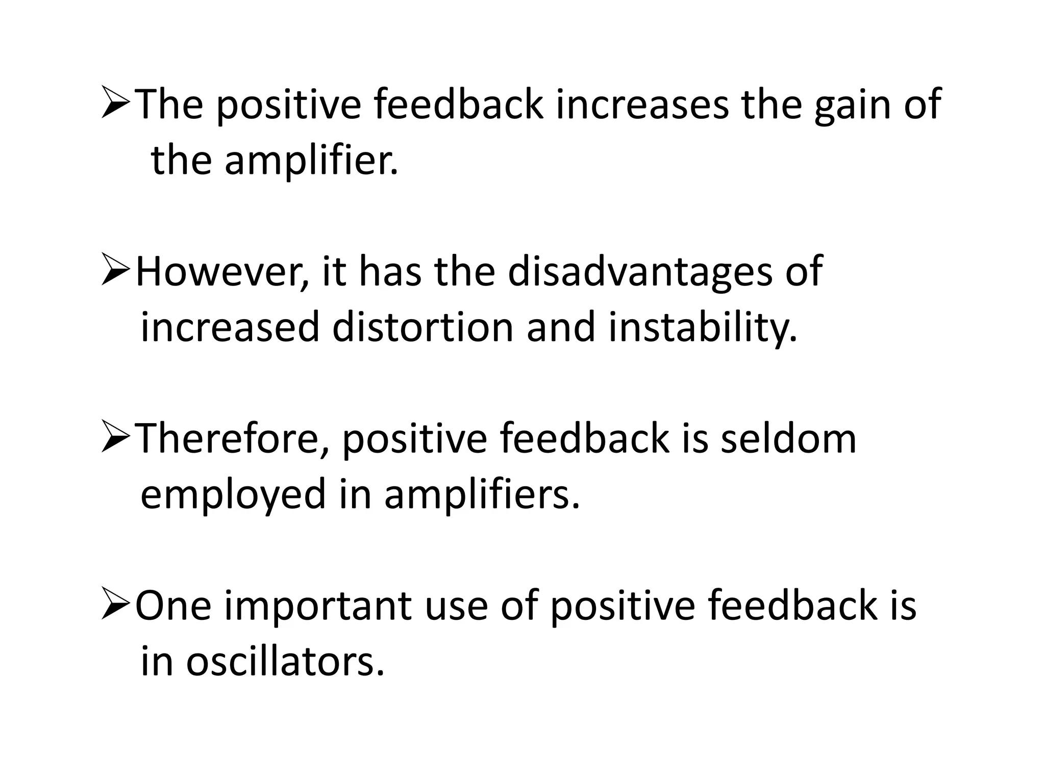 The positive feedback increases the gain of
the amplifier.
However, it has the disadvantages of
increased distortion and instability.
Therefore, positive feedback is seldom
employed in amplifiers.
One important use of positive feedback is
in oscillators.
 
