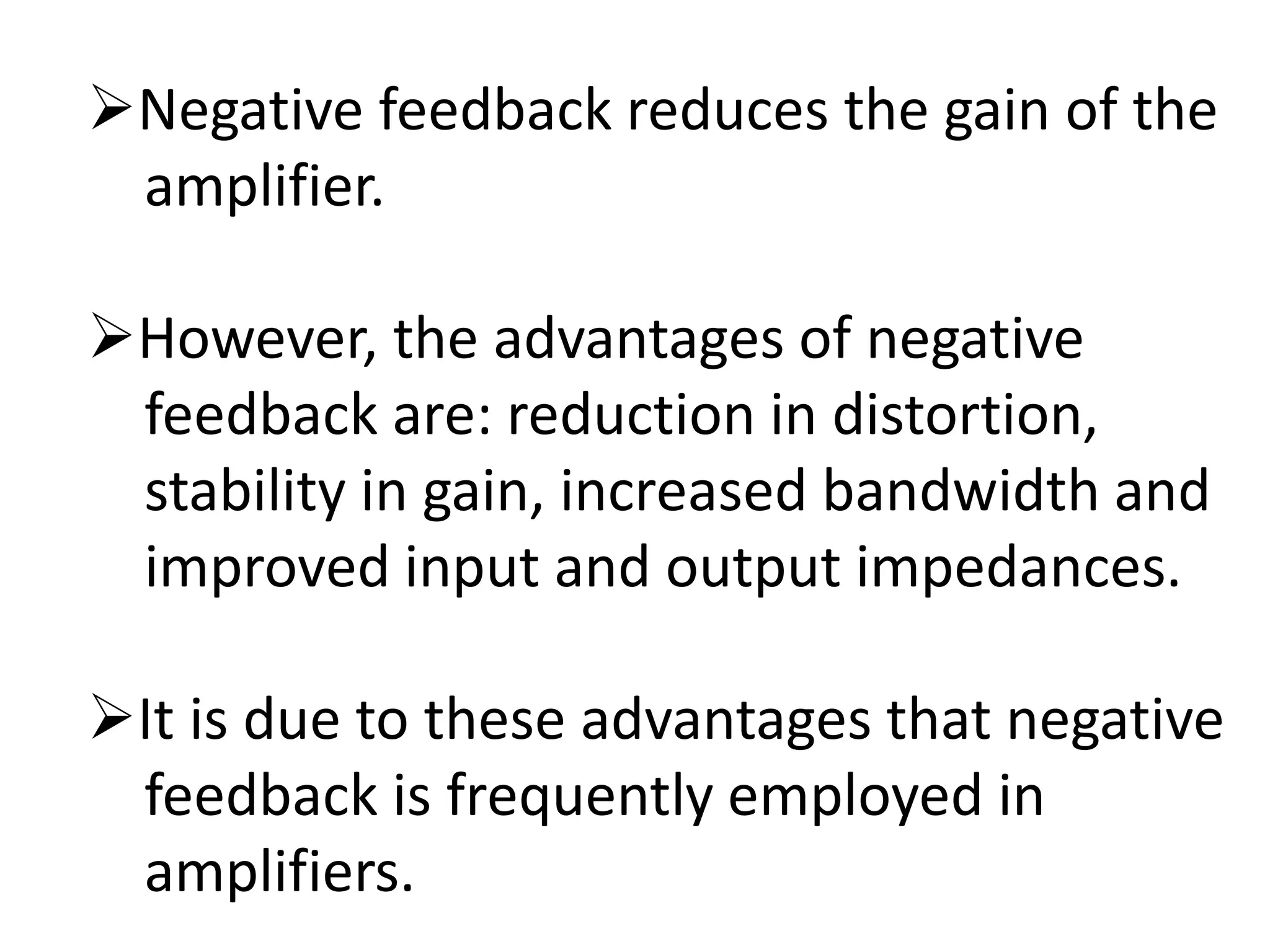 Negative feedback reduces the gain of the
amplifier.
However, the advantages of negative
feedback are: reduction in distortion,
stability in gain, increased bandwidth and
improved input and output impedances.
It is due to these advantages that negative
feedback is frequently employed in
amplifiers.
 