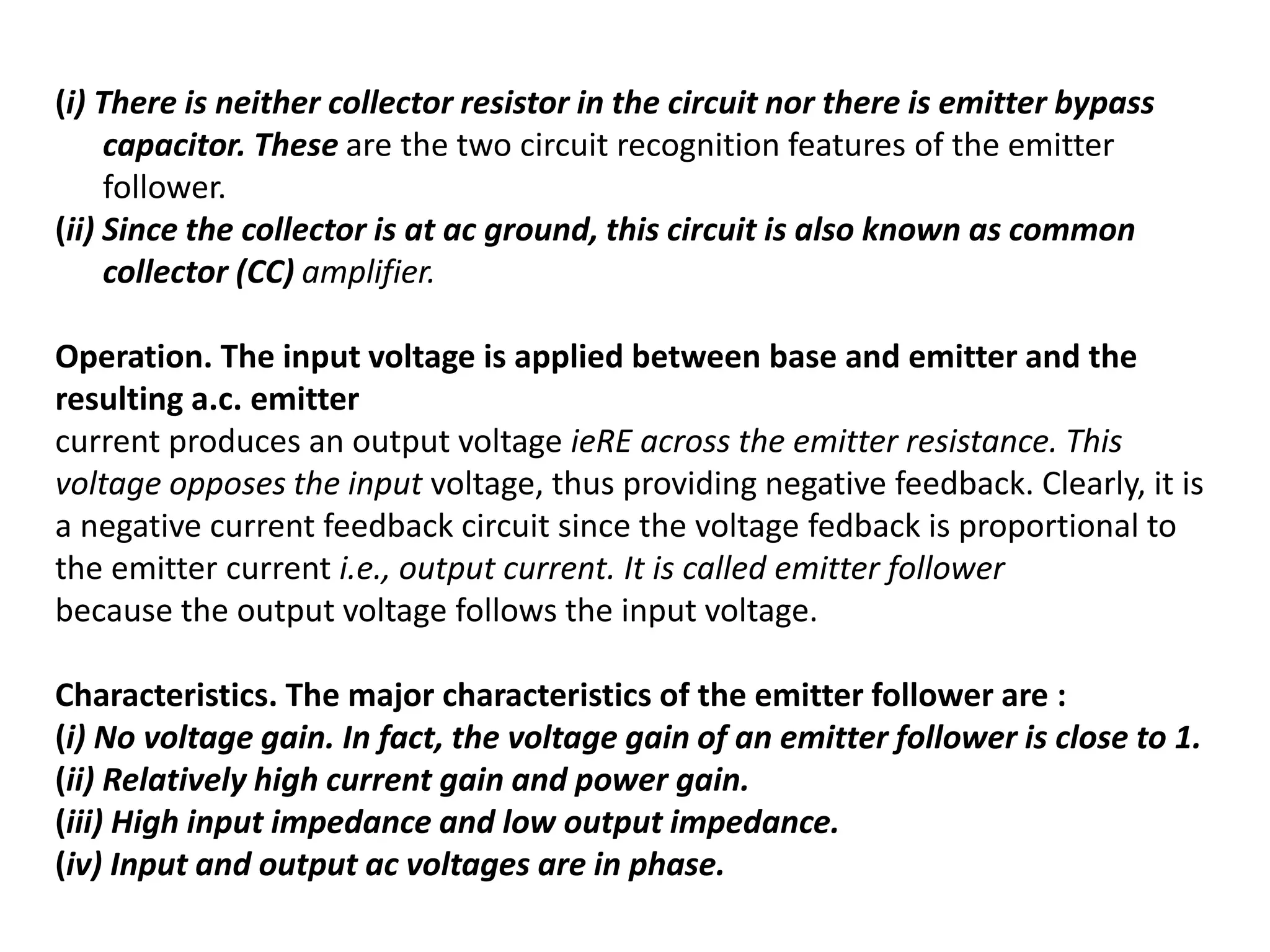 (i) There is neither collector resistor in the circuit nor there is emitter bypass
capacitor. These are the two circuit recognition features of the emitter
follower.
(ii) Since the collector is at ac ground, this circuit is also known as common
collector (CC) amplifier.
Operation. The input voltage is applied between base and emitter and the
resulting a.c. emitter
current produces an output voltage ieRE across the emitter resistance. This
voltage opposes the input voltage, thus providing negative feedback. Clearly, it is
a negative current feedback circuit since the voltage fedback is proportional to
the emitter current i.e., output current. It is called emitter follower
because the output voltage follows the input voltage.
Characteristics. The major characteristics of the emitter follower are :
(i) No voltage gain. In fact, the voltage gain of an emitter follower is close to 1.
(ii) Relatively high current gain and power gain.
(iii) High input impedance and low output impedance.
(iv) Input and output ac voltages are in phase.
 