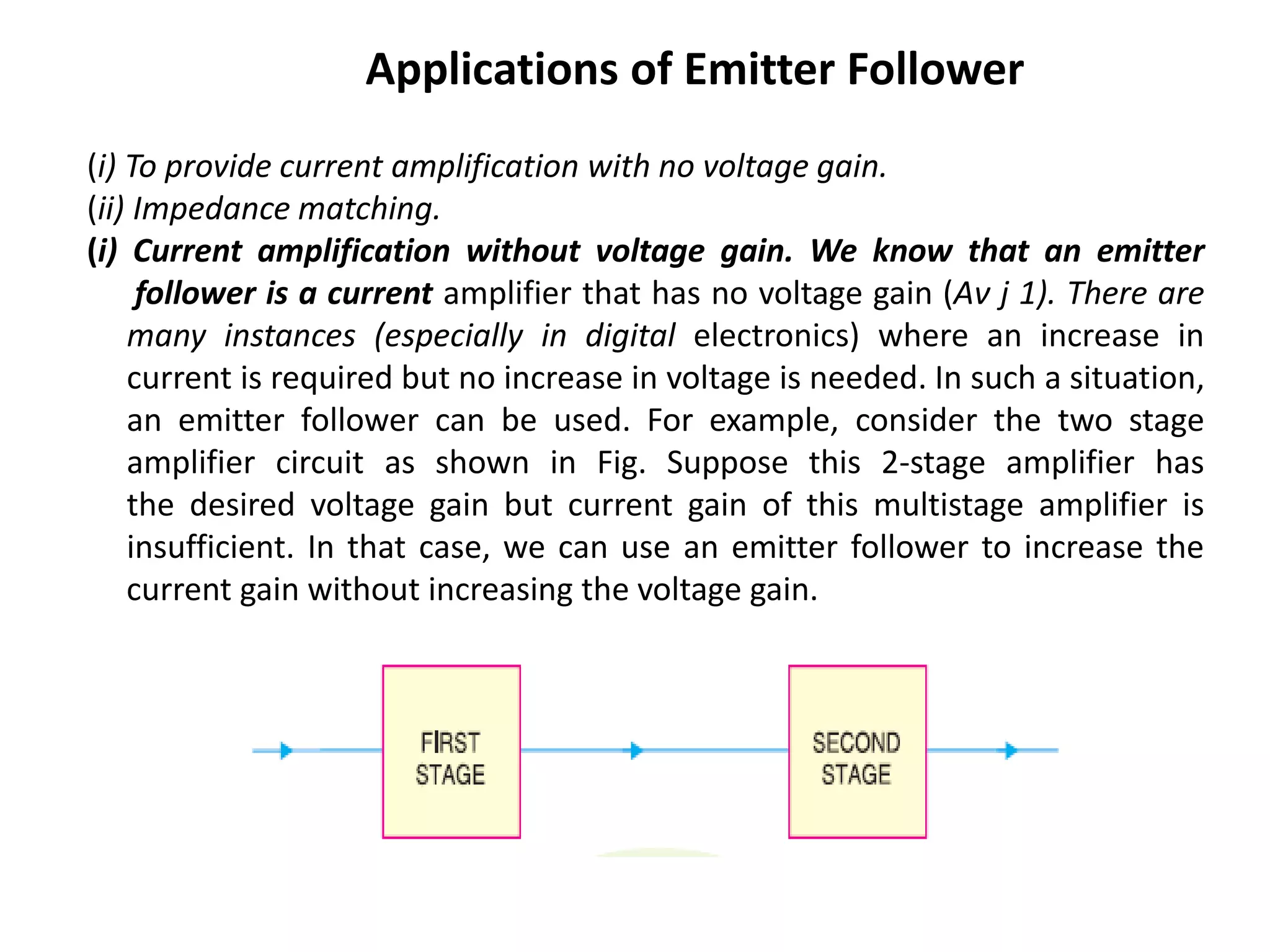 Applications of Emitter Follower
(i) To provide current amplification with no voltage gain.
(ii) Impedance matching.
(i) Current amplification without voltage gain. We know that an emitter
follower is a current amplifier that has no voltage gain (Aν j 1). There are
many instances (especially in digital electronics) where an increase in
current is required but no increase in voltage is needed. In such a situation,
an emitter follower can be used. For example, consider the two stage
amplifier circuit as shown in Fig. Suppose this 2-stage amplifier has
the desired voltage gain but current gain of this multistage amplifier is
insufficient. In that case, we can use an emitter follower to increase the
current gain without increasing the voltage gain.
 
