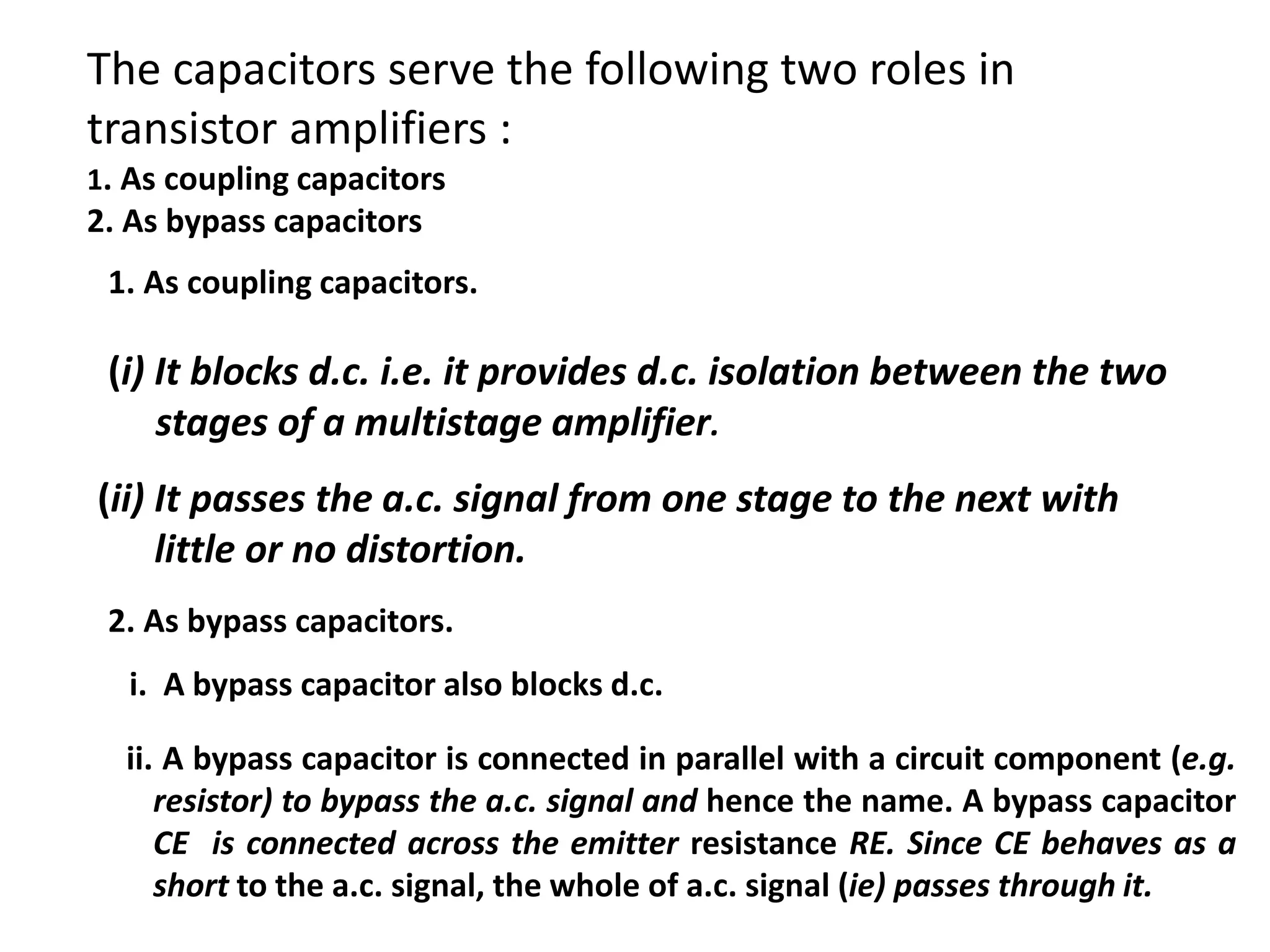 The capacitors serve the following two roles in
transistor amplifiers :
1. As coupling capacitors
2. As bypass capacitors
1. As coupling capacitors.
(i) It blocks d.c. i.e. it provides d.c. isolation between the two
stages of a multistage amplifier.
(ii) It passes the a.c. signal from one stage to the next with
little or no distortion.
2. As bypass capacitors.
i. A bypass capacitor also blocks d.c.
ii. A bypass capacitor is connected in parallel with a circuit component (e.g.
resistor) to bypass the a.c. signal and hence the name. A bypass capacitor
CE is connected across the emitter resistance RE. Since CE behaves as a
short to the a.c. signal, the whole of a.c. signal (ie) passes through it.
 