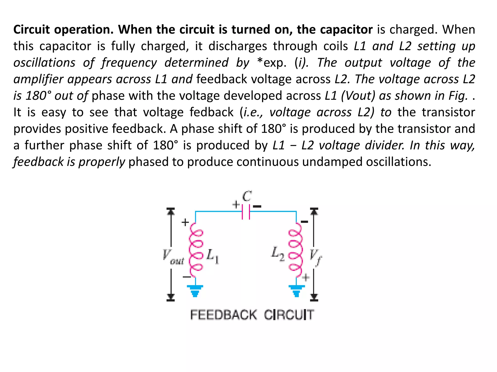 Circuit operation. When the circuit is turned on, the capacitor is charged. When
this capacitor is fully charged, it discharges through coils L1 and L2 setting up
oscillations of frequency determined by *exp. (i). The output voltage of the
amplifier appears across L1 and feedback voltage across L2. The voltage across L2
is 180° out of phase with the voltage developed across L1 (Vout) as shown in Fig. .
It is easy to see that voltage fedback (i.e., voltage across L2) to the transistor
provides positive feedback. A phase shift of 180° is produced by the transistor and
a further phase shift of 180° is produced by L1 − L2 voltage divider. In this way,
feedback is properly phased to produce continuous undamped oscillations.
 