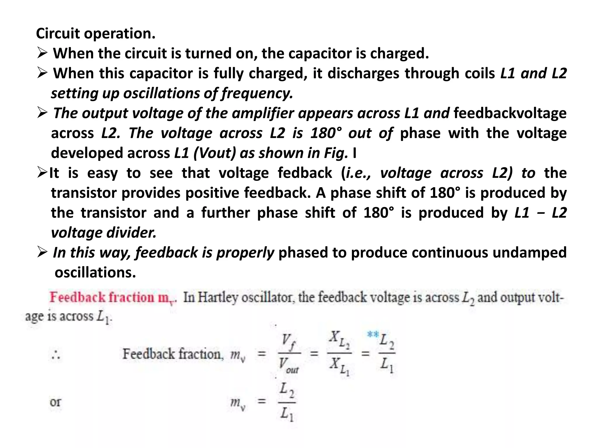 Circuit operation.
 When the circuit is turned on, the capacitor is charged.
 When this capacitor is fully charged, it discharges through coils L1 and L2
setting up oscillations of frequency.
 The output voltage of the amplifier appears across L1 and feedbackvoltage
across L2. The voltage across L2 is 180° out of phase with the voltage
developed across L1 (Vout) as shown in Fig. I
It is easy to see that voltage fedback (i.e., voltage across L2) to the
transistor provides positive feedback. A phase shift of 180° is produced by
the transistor and a further phase shift of 180° is produced by L1 − L2
voltage divider.
 In this way, feedback is properly phased to produce continuous undamped
oscillations.
 