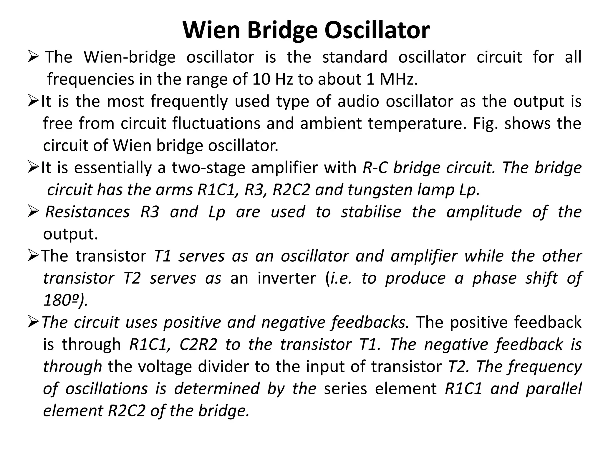 Wien Bridge Oscillator
 The Wien-bridge oscillator is the standard oscillator circuit for all
frequencies in the range of 10 Hz to about 1 MHz.
It is the most frequently used type of audio oscillator as the output is
free from circuit fluctuations and ambient temperature. Fig. shows the
circuit of Wien bridge oscillator.
It is essentially a two-stage amplifier with R-C bridge circuit. The bridge
circuit has the arms R1C1, R3, R2C2 and tungsten lamp Lp.
 Resistances R3 and Lp are used to stabilise the amplitude of the
output.
The transistor T1 serves as an oscillator and amplifier while the other
transistor T2 serves as an inverter (i.e. to produce a phase shift of
180º).
The circuit uses positive and negative feedbacks. The positive feedback
is through R1C1, C2R2 to the transistor T1. The negative feedback is
through the voltage divider to the input of transistor T2. The frequency
of oscillations is determined by the series element R1C1 and parallel
element R2C2 of the bridge.
 