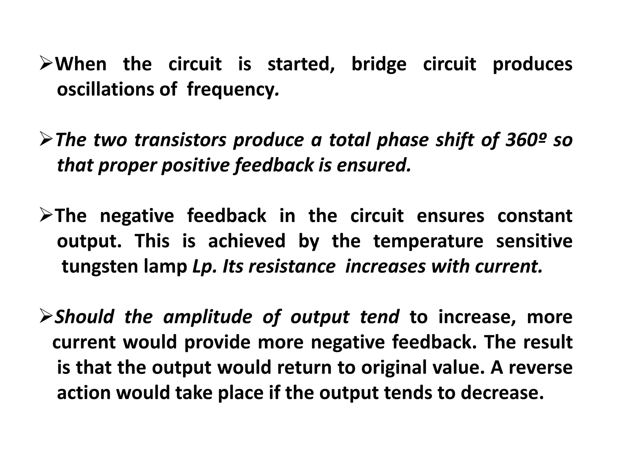 When the circuit is started, bridge circuit produces
oscillations of frequency.
The two transistors produce a total phase shift of 360º so
that proper positive feedback is ensured.
The negative feedback in the circuit ensures constant
output. This is achieved by the temperature sensitive
tungsten lamp Lp. Its resistance increases with current.
Should the amplitude of output tend to increase, more
current would provide more negative feedback. The result
is that the output would return to original value. A reverse
action would take place if the output tends to decrease.
 