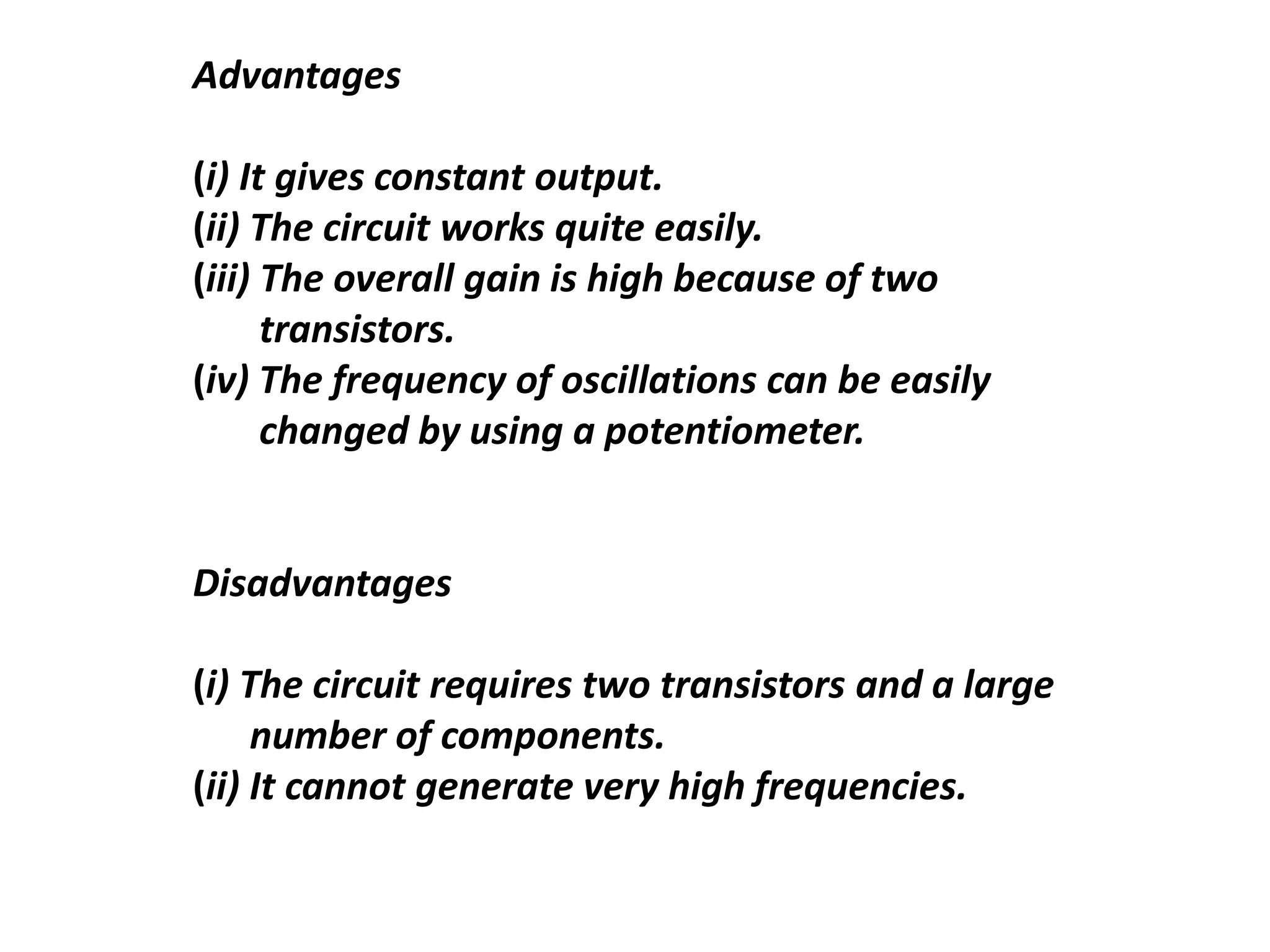 Advantages
(i) It gives constant output.
(ii) The circuit works quite easily.
(iii) The overall gain is high because of two
transistors.
(iv) The frequency of oscillations can be easily
changed by using a potentiometer.
Disadvantages
(i) The circuit requires two transistors and a large
number of components.
(ii) It cannot generate very high frequencies.
 