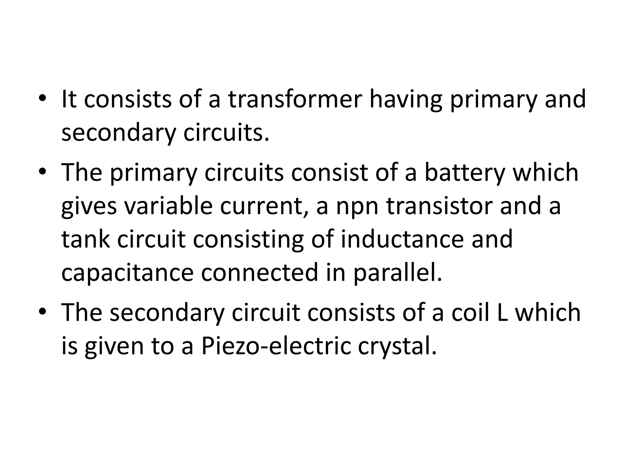 • It consists of a transformer having primary and
secondary circuits.
• The primary circuits consist of a battery which
gives variable current, a npn transistor and a
tank circuit consisting of inductance and
capacitance connected in parallel.
• The secondary circuit consists of a coil L which
is given to a Piezo-electric crystal.
 