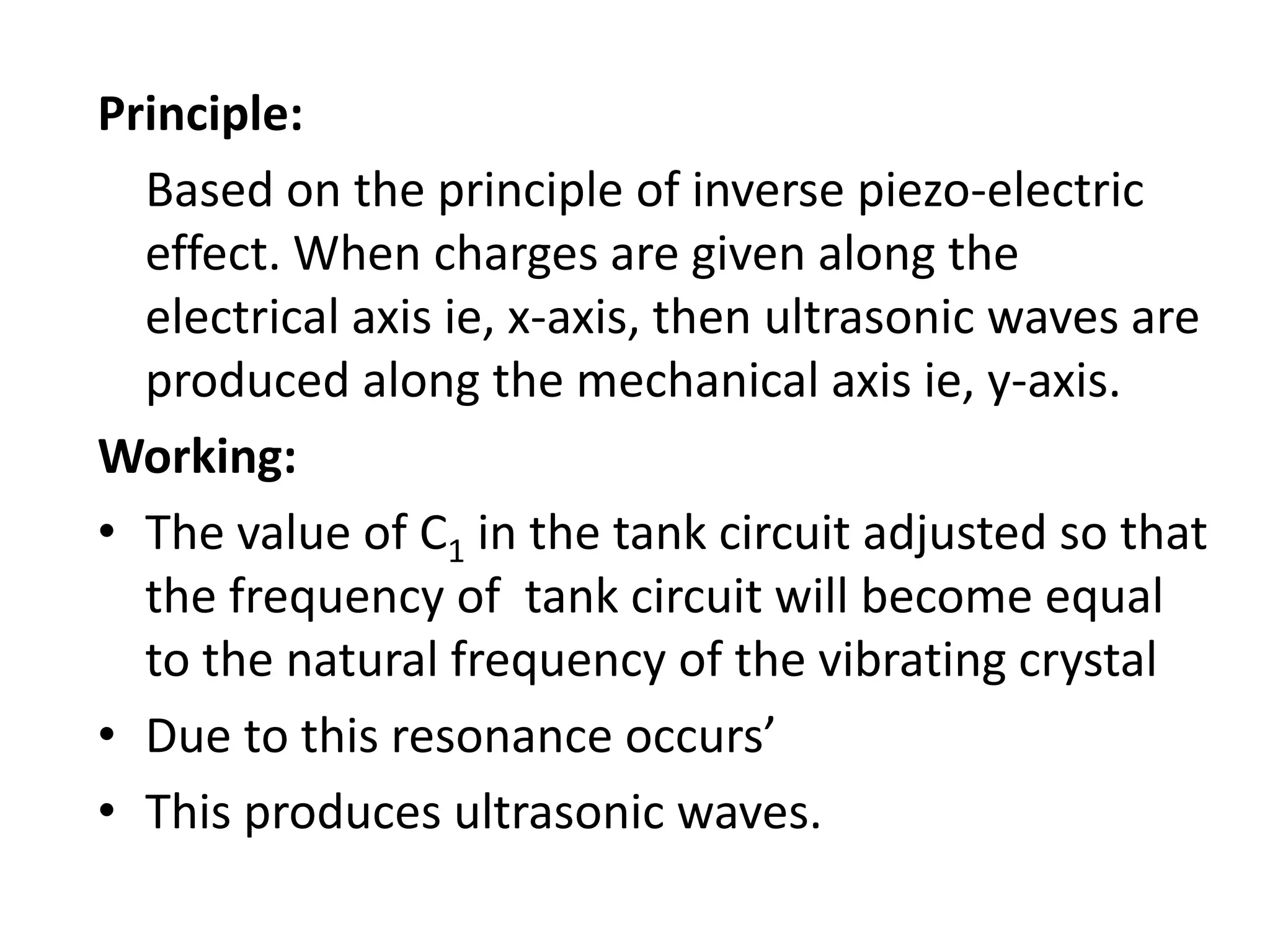 Principle:
Based on the principle of inverse piezo-electric
effect. When charges are given along the
electrical axis ie, x-axis, then ultrasonic waves are
produced along the mechanical axis ie, y-axis.
Working:
• The value of C1 in the tank circuit adjusted so that
the frequency of tank circuit will become equal
to the natural frequency of the vibrating crystal
• Due to this resonance occurs’
• This produces ultrasonic waves.
 