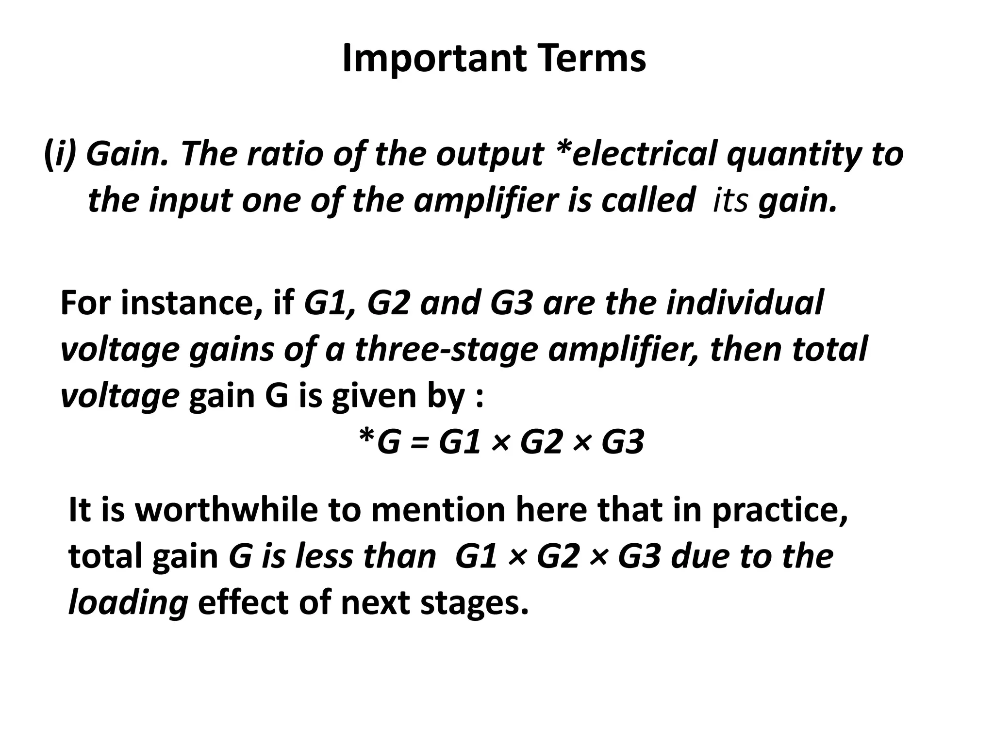 Important Terms
(i) Gain. The ratio of the output *electrical quantity to
the input one of the amplifier is called its gain.
For instance, if G1, G2 and G3 are the individual
voltage gains of a three-stage amplifier, then total
voltage gain G is given by :
*G = G1 × G2 × G3
It is worthwhile to mention here that in practice,
total gain G is less than G1 × G2 × G3 due to the
loading effect of next stages.
 