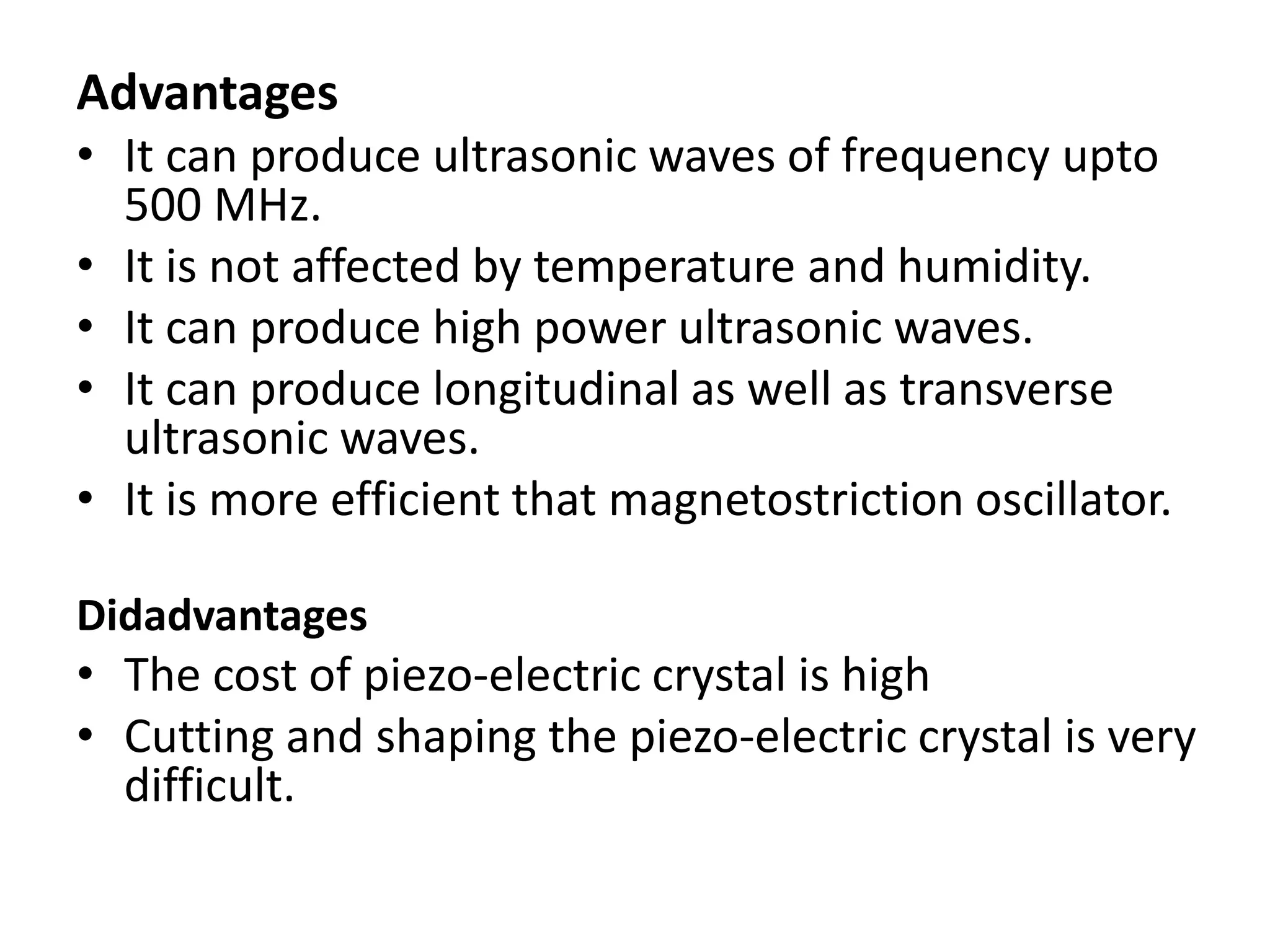 Advantages
• It can produce ultrasonic waves of frequency upto
500 MHz.
• It is not affected by temperature and humidity.
• It can produce high power ultrasonic waves.
• It can produce longitudinal as well as transverse
ultrasonic waves.
• It is more efficient that magnetostriction oscillator.
Didadvantages
• The cost of piezo-electric crystal is high
• Cutting and shaping the piezo-electric crystal is very
difficult.
 