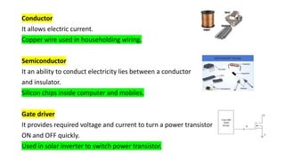 Conductor
It allows electric current.
Copper wire used in householding wiring.
Semiconductor
It an ability to conduct electricity lies between a conductor
and insulator.
Silicon chips inside computer and mobiles.
Gate driver
It provides required voltage and current to turn a power transistor
ON and OFF quickly.
Used in solar inverter to switch power transistor.
 