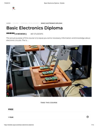7/30/2019 Basic Electronics Diploma - Edukite
https://edukite.org/course/basic-electronics-diploma/ 1/12
HOME / COURSE / PERSONAL DEVELOPMENT / BASIC ELECTRONICS DIPLOMA
Basic Electronics Diploma
( 9 REVIEWS ) 801 STUDENTS
The actual purpose of this course is to equip you some necessary information and knowledge about
electronic circuits. The is …

FREE
1 YEAR
TAKE THIS COURSE
 