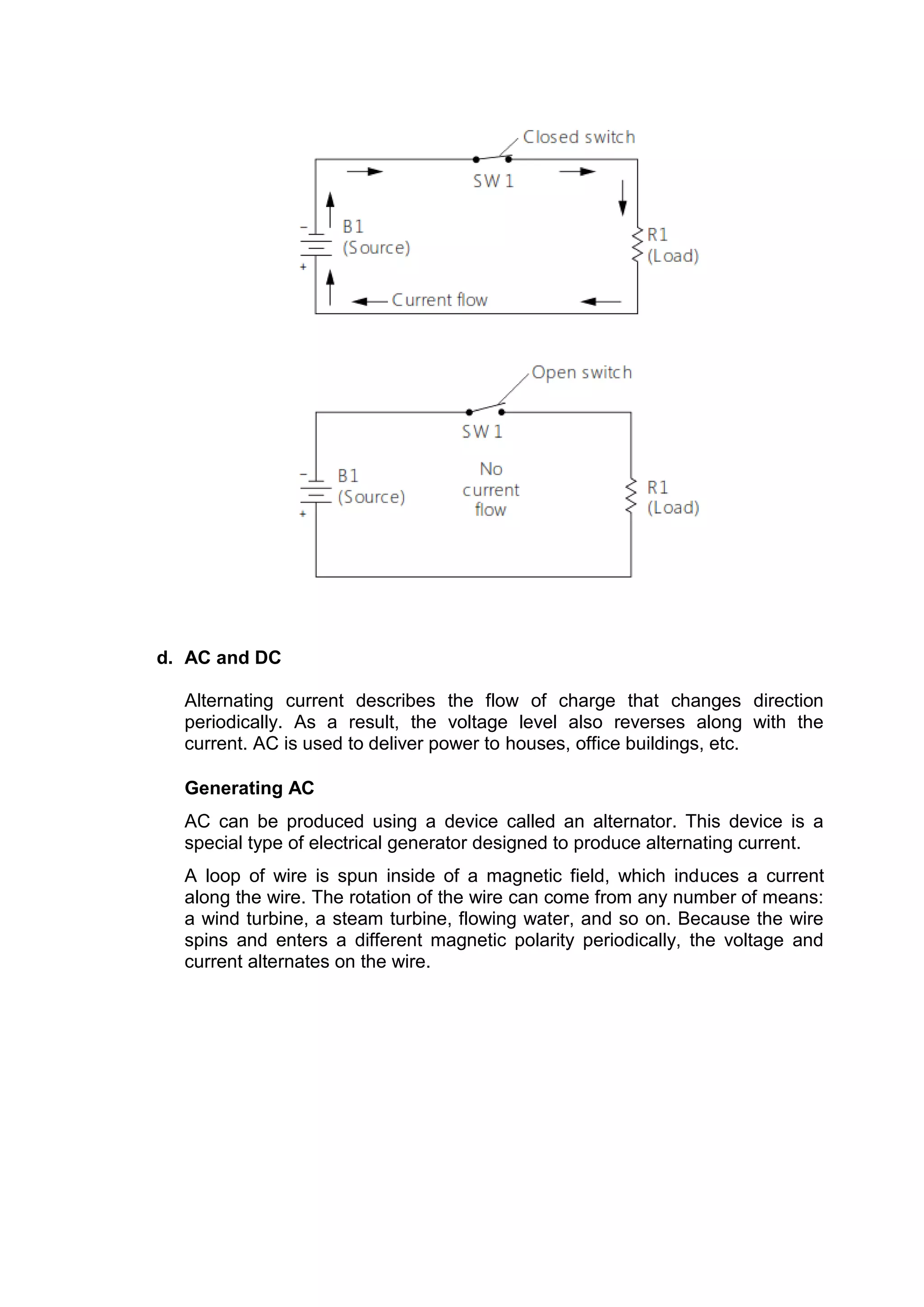 d. AC and DC
Alternating current describes the flow of charge that changes direction
periodically. As a result, the voltage level also reverses along with the
current. AC is used to deliver power to houses, office buildings, etc.
Generating AC
AC can be produced using a device called an alternator. This device is a
special type of electrical generator designed to produce alternating current.
A loop of wire is spun inside of a magnetic field, which induces a current
along the wire. The rotation of the wire can come from any number of means:
a wind turbine, a steam turbine, flowing water, and so on. Because the wire
spins and enters a different magnetic polarity periodically, the voltage and
current alternates on the wire.
 