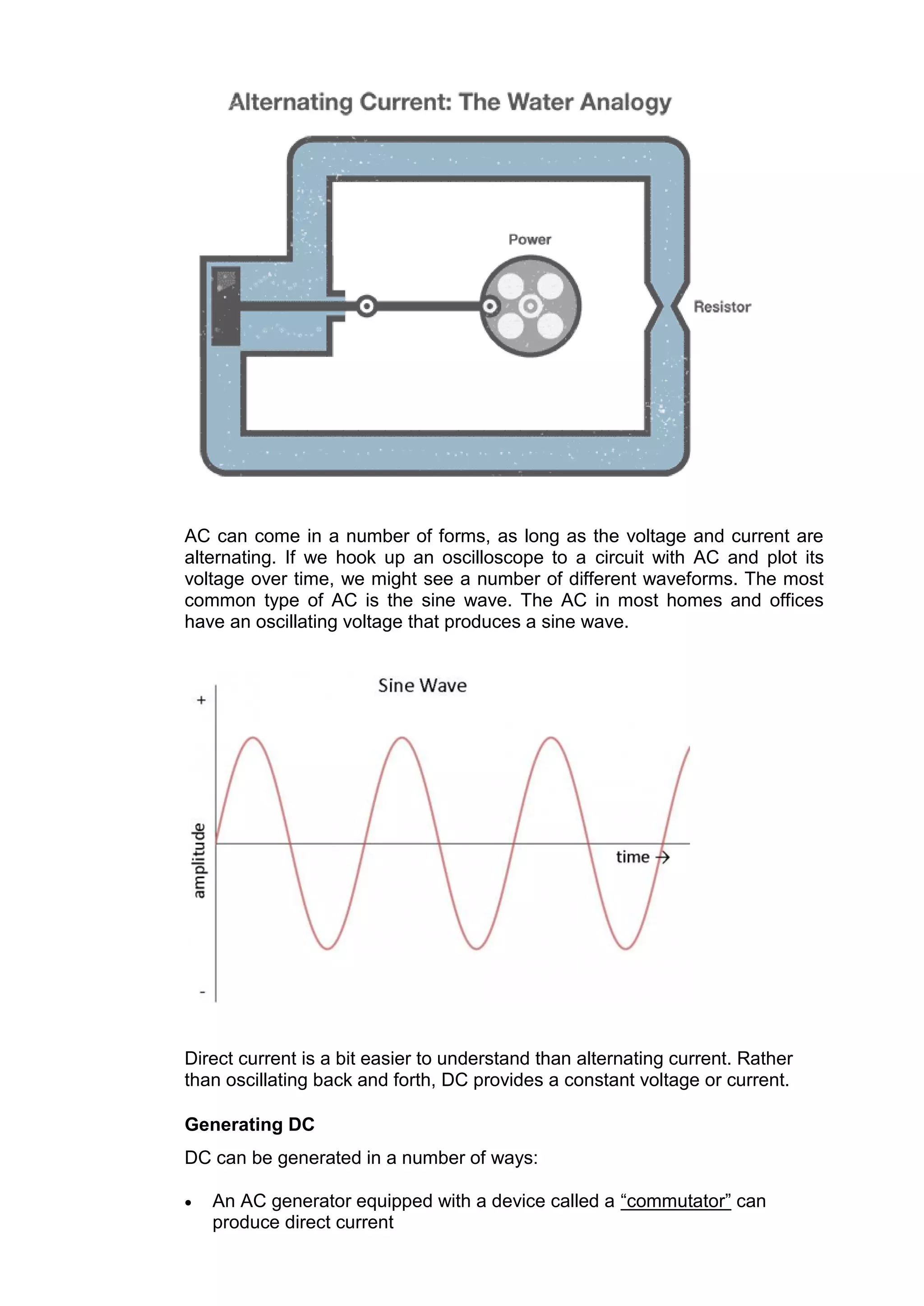 AC can come in a number of forms, as long as the voltage and current are
alternating. If we hook up an oscilloscope to a circuit with AC and plot its
voltage over time, we might see a number of different waveforms. The most
common type of AC is the sine wave. The AC in most homes and offices
have an oscillating voltage that produces a sine wave.
Direct current is a bit easier to understand than alternating current. Rather
than oscillating back and forth, DC provides a constant voltage or current.
Generating DC
DC can be generated in a number of ways:
 An AC generator equipped with a device called a “commutator” can
produce direct current
 