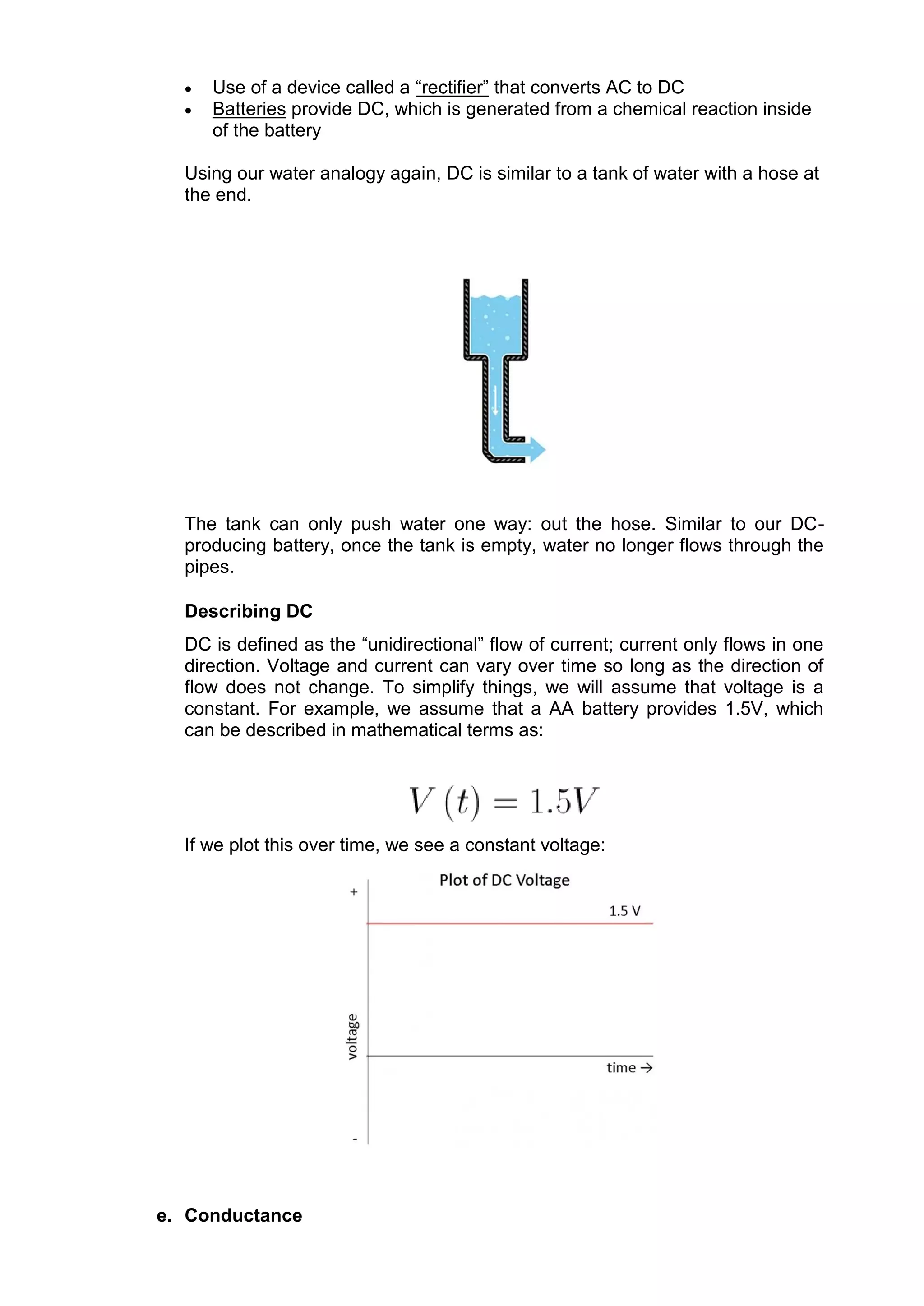  Use of a device called a “rectifier” that converts AC to DC
 Batteries provide DC, which is generated from a chemical reaction inside
of the battery
Using our water analogy again, DC is similar to a tank of water with a hose at
the end.
The tank can only push water one way: out the hose. Similar to our DC-
producing battery, once the tank is empty, water no longer flows through the
pipes.
Describing DC
DC is defined as the “unidirectional” flow of current; current only flows in one
direction. Voltage and current can vary over time so long as the direction of
flow does not change. To simplify things, we will assume that voltage is a
constant. For example, we assume that a AA battery provides 1.5V, which
can be described in mathematical terms as:
If we plot this over time, we see a constant voltage:
e. Conductance
 