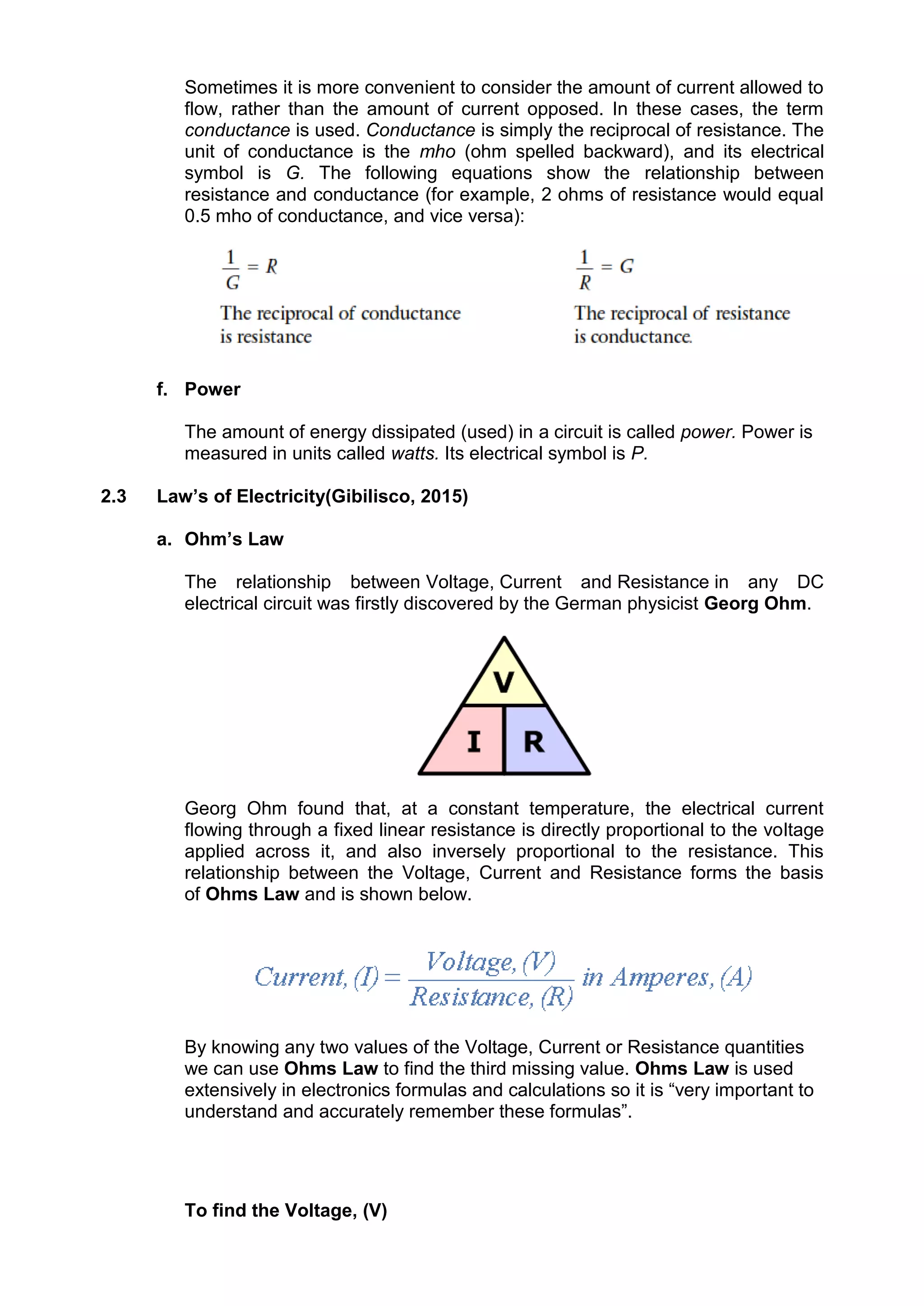 Sometimes it is more convenient to consider the amount of current allowed to
flow, rather than the amount of current opposed. In these cases, the term
conductance is used. Conductance is simply the reciprocal of resistance. The
unit of conductance is the mho (ohm spelled backward), and its electrical
symbol is G. The following equations show the relationship between
resistance and conductance (for example, 2 ohms of resistance would equal
0.5 mho of conductance, and vice versa):
f. Power
The amount of energy dissipated (used) in a circuit is called power. Power is
measured in units called watts. Its electrical symbol is P.
2.3 Law’s of Electricity(Gibilisco, 2015)
a. Ohm’s Law
The relationship between Voltage, Current and Resistance in any DC
electrical circuit was firstly discovered by the German physicist Georg Ohm.
Georg Ohm found that, at a constant temperature, the electrical current
flowing through a fixed linear resistance is directly proportional to the voltage
applied across it, and also inversely proportional to the resistance. This
relationship between the Voltage, Current and Resistance forms the basis
of Ohms Law and is shown below.
By knowing any two values of the Voltage, Current or Resistance quantities
we can use Ohms Law to find the third missing value. Ohms Law is used
extensively in electronics formulas and calculations so it is “very important to
understand and accurately remember these formulas”.
To find the Voltage, (V)
 