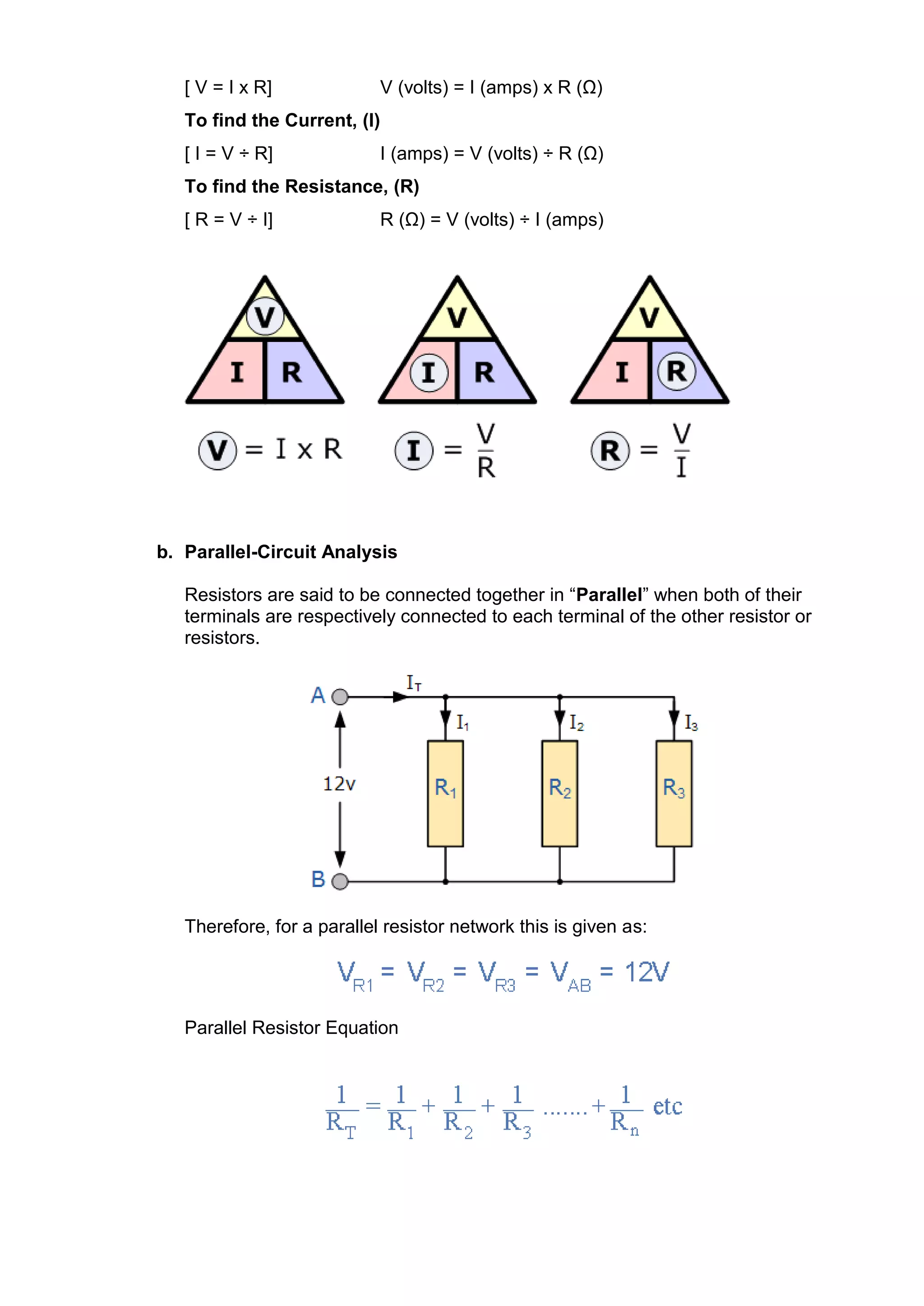 [ V = I x R] V (volts) = I (amps) x R (Ω)
To find the Current, (I)
[ I = V ÷ R] I (amps) = V (volts) ÷ R (Ω)
To find the Resistance, (R)
[ R = V ÷ I] R (Ω) = V (volts) ÷ I (amps)
b. Parallel-Circuit Analysis
Resistors are said to be connected together in “Parallel” when both of their
terminals are respectively connected to each terminal of the other resistor or
resistors.
Therefore, for a parallel resistor network this is given as:
Parallel Resistor Equation
 