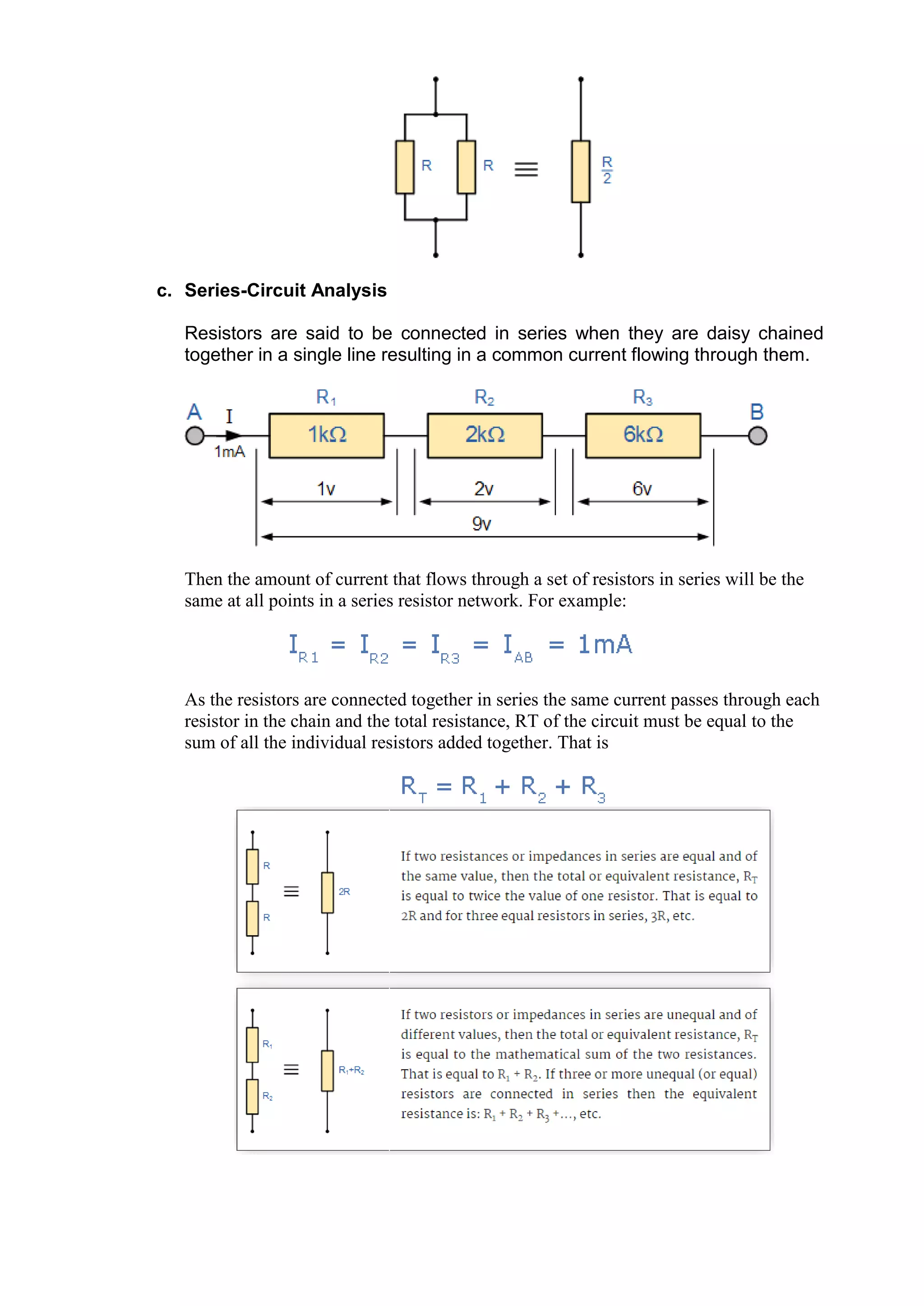 c. Series-Circuit Analysis
Resistors are said to be connected in series when they are daisy chained
together in a single line resulting in a common current flowing through them.
Then the amount of current that flows through a set of resistors in series will be the
same at all points in a series resistor network. For example:
As the resistors are connected together in series the same current passes through each
resistor in the chain and the total resistance, RT of the circuit must be equal to the
sum of all the individual resistors added together. That is
 