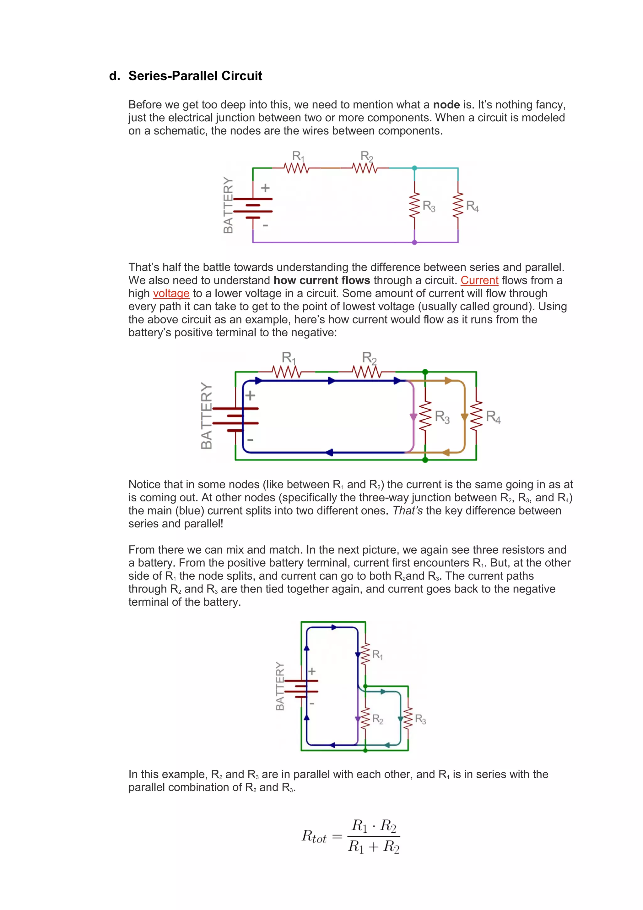 d. Series-Parallel Circuit
Before we get too deep into this, we need to mention what a node is. It’s nothing fancy,
just the electrical junction between two or more components. When a circuit is modeled
on a schematic, the nodes are the wires between components.
That’s half the battle towards understanding the difference between series and parallel.
We also need to understand how current flows through a circuit. Current flows from a
high voltage to a lower voltage in a circuit. Some amount of current will flow through
every path it can take to get to the point of lowest voltage (usually called ground). Using
the above circuit as an example, here’s how current would flow as it runs from the
battery’s positive terminal to the negative:
Notice that in some nodes (like between R1 and R2) the current is the same going in as at
is coming out. At other nodes (specifically the three-way junction between R2, R3, and R4)
the main (blue) current splits into two different ones. That’s the key difference between
series and parallel!
From there we can mix and match. In the next picture, we again see three resistors and
a battery. From the positive battery terminal, current first encounters R1. But, at the other
side of R1 the node splits, and current can go to both R2and R3. The current paths
through R2 and R3 are then tied together again, and current goes back to the negative
terminal of the battery.
In this example, R2 and R3 are in parallel with each other, and R1 is in series with the
parallel combination of R2 and R3.
 