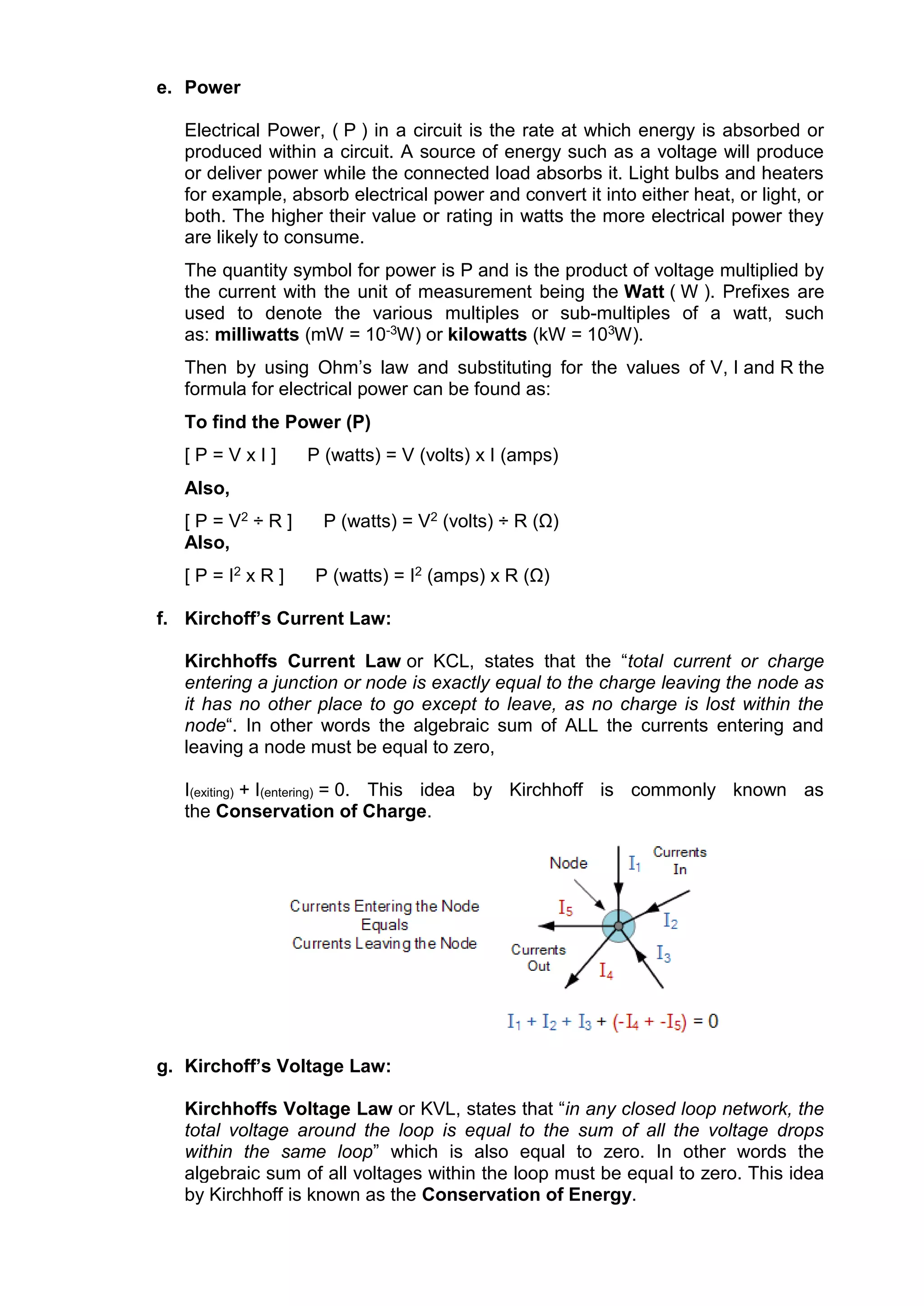 e. Power
Electrical Power, ( P ) in a circuit is the rate at which energy is absorbed or
produced within a circuit. A source of energy such as a voltage will produce
or deliver power while the connected load absorbs it. Light bulbs and heaters
for example, absorb electrical power and convert it into either heat, or light, or
both. The higher their value or rating in watts the more electrical power they
are likely to consume.
The quantity symbol for power is P and is the product of voltage multiplied by
the current with the unit of measurement being the Watt ( W ). Prefixes are
used to denote the various multiples or sub-multiples of a watt, such
as: milliwatts (mW = 10-3W) or kilowatts (kW = 103W).
Then by using Ohm’s law and substituting for the values of V, I and R the
formula for electrical power can be found as:
To find the Power (P)
[ P = V x I ] P (watts) = V (volts) x I (amps)
Also,
[ P = V2 ÷ R ] P (watts) = V2 (volts) ÷ R (Ω)
Also,
[ P = I2 x R ] P (watts) = I2 (amps) x R (Ω)
f. Kirchoff’s Current Law:
Kirchhoffs Current Law or KCL, states that the “total current or charge
entering a junction or node is exactly equal to the charge leaving the node as
it has no other place to go except to leave, as no charge is lost within the
node“. In other words the algebraic sum of ALL the currents entering and
leaving a node must be equal to zero,
I(exiting) + I(entering) = 0. This idea by Kirchhoff is commonly known as
the Conservation of Charge.
g. Kirchoff’s Voltage Law:
Kirchhoffs Voltage Law or KVL, states that “in any closed loop network, the
total voltage around the loop is equal to the sum of all the voltage drops
within the same loop” which is also equal to zero. In other words the
algebraic sum of all voltages within the loop must be equal to zero. This idea
by Kirchhoff is known as the Conservation of Energy.
 