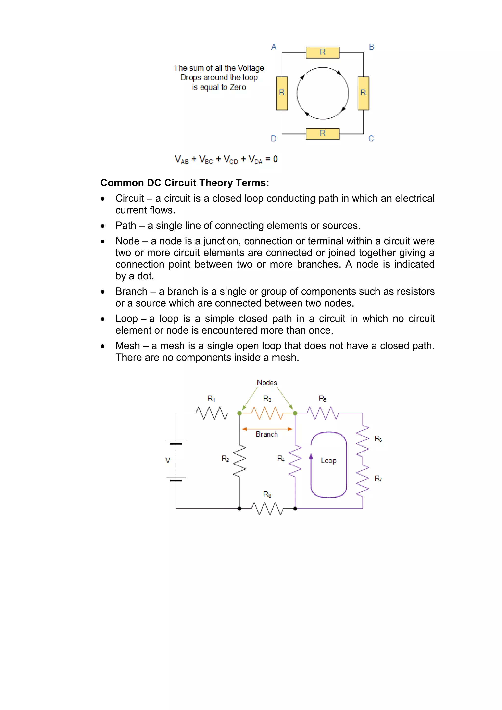 Common DC Circuit Theory Terms:
 Circuit – a circuit is a closed loop conducting path in which an electrical
current flows.
 Path – a single line of connecting elements or sources.
 Node – a node is a junction, connection or terminal within a circuit were
two or more circuit elements are connected or joined together giving a
connection point between two or more branches. A node is indicated
by a dot.
 Branch – a branch is a single or group of components such as resistors
or a source which are connected between two nodes.
 Loop – a loop is a simple closed path in a circuit in which no circuit
element or node is encountered more than once.
 Mesh – a mesh is a single open loop that does not have a closed path.
There are no components inside a mesh.
 