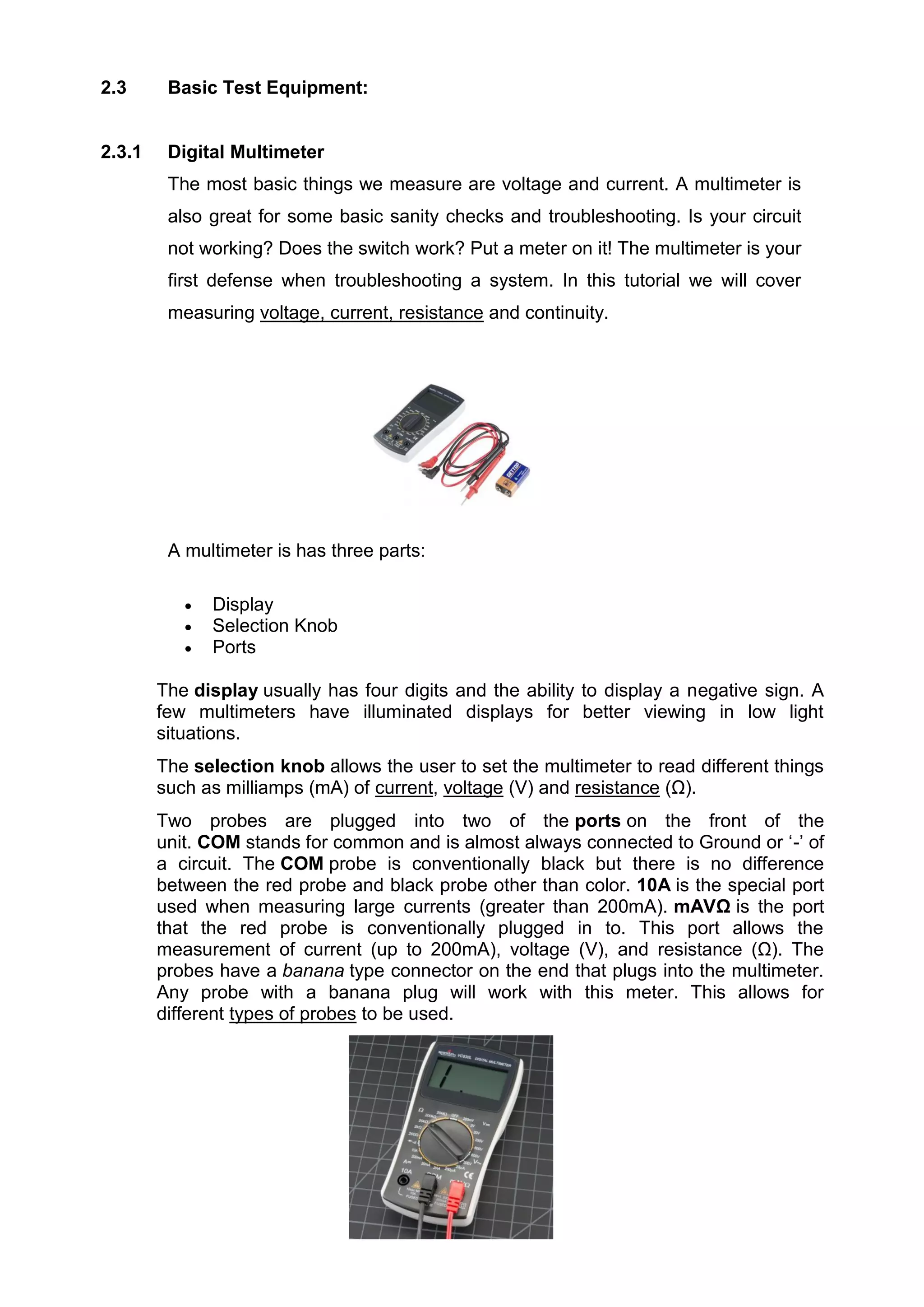 2.3 Basic Test Equipment:
2.3.1 Digital Multimeter
The most basic things we measure are voltage and current. A multimeter is
also great for some basic sanity checks and troubleshooting. Is your circuit
not working? Does the switch work? Put a meter on it! The multimeter is your
first defense when troubleshooting a system. In this tutorial we will cover
measuring voltage, current, resistance and continuity.
A multimeter is has three parts:
 Display
 Selection Knob
 Ports
The display usually has four digits and the ability to display a negative sign. A
few multimeters have illuminated displays for better viewing in low light
situations.
The selection knob allows the user to set the multimeter to read different things
such as milliamps (mA) of current, voltage (V) and resistance (Ω).
Two probes are plugged into two of the ports on the front of the
unit. COM stands for common and is almost always connected to Ground or ‘-’ of
a circuit. The COM probe is conventionally black but there is no difference
between the red probe and black probe other than color. 10A is the special port
used when measuring large currents (greater than 200mA). mAVΩ is the port
that the red probe is conventionally plugged in to. This port allows the
measurement of current (up to 200mA), voltage (V), and resistance (Ω). The
probes have a banana type connector on the end that plugs into the multimeter.
Any probe with a banana plug will work with this meter. This allows for
different types of probes to be used.
 