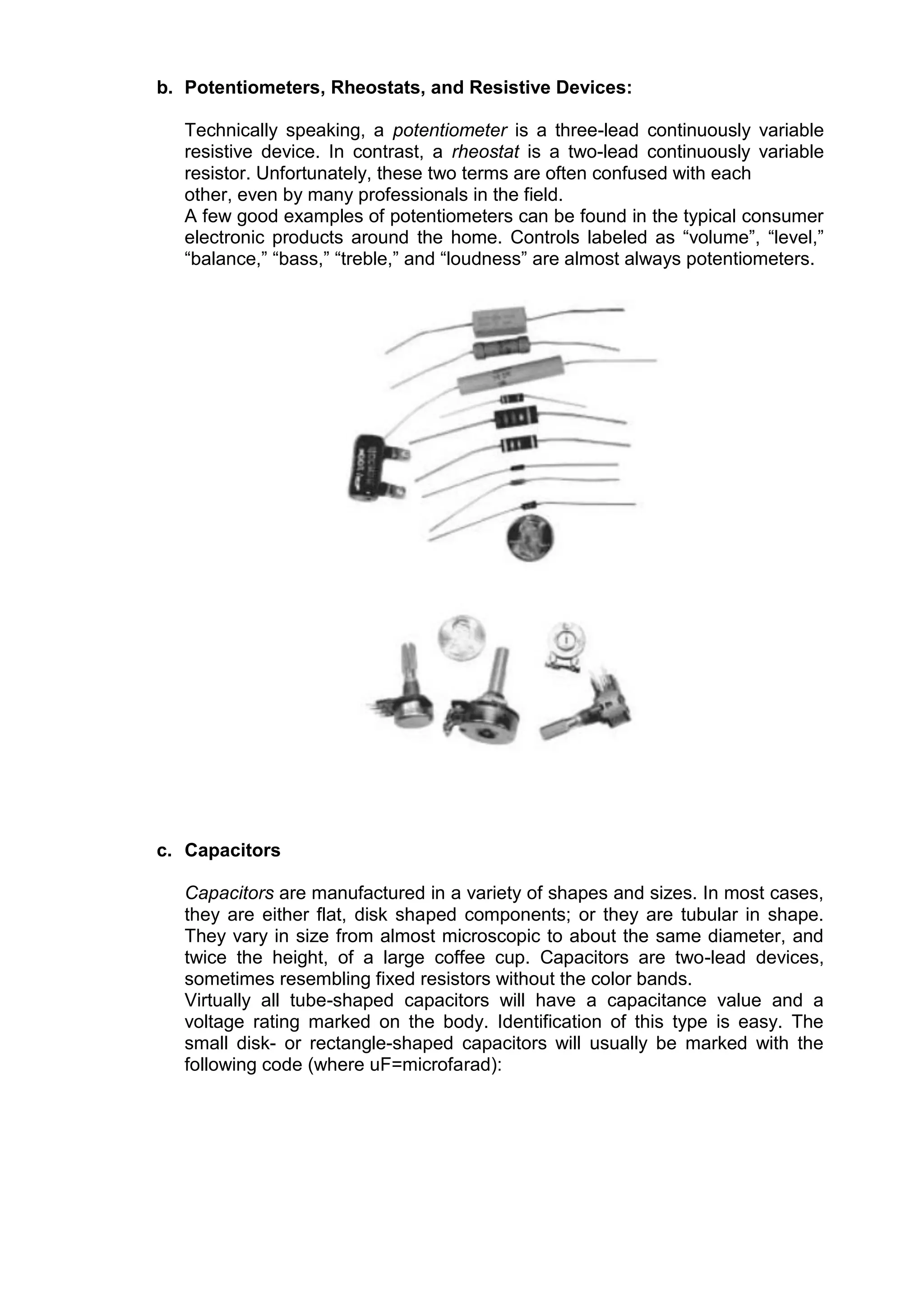 b. Potentiometers, Rheostats, and Resistive Devices:
Technically speaking, a potentiometer is a three-lead continuously variable
resistive device. In contrast, a rheostat is a two-lead continuously variable
resistor. Unfortunately, these two terms are often confused with each
other, even by many professionals in the field.
A few good examples of potentiometers can be found in the typical consumer
electronic products around the home. Controls labeled as “volume”, “level,”
“balance,” “bass,” “treble,” and “loudness” are almost always potentiometers.
c. Capacitors
Capacitors are manufactured in a variety of shapes and sizes. In most cases,
they are either flat, disk shaped components; or they are tubular in shape.
They vary in size from almost microscopic to about the same diameter, and
twice the height, of a large coffee cup. Capacitors are two-lead devices,
sometimes resembling fixed resistors without the color bands.
Virtually all tube-shaped capacitors will have a capacitance value and a
voltage rating marked on the body. Identification of this type is easy. The
small disk- or rectangle-shaped capacitors will usually be marked with the
following code (where uF=microfarad):
 