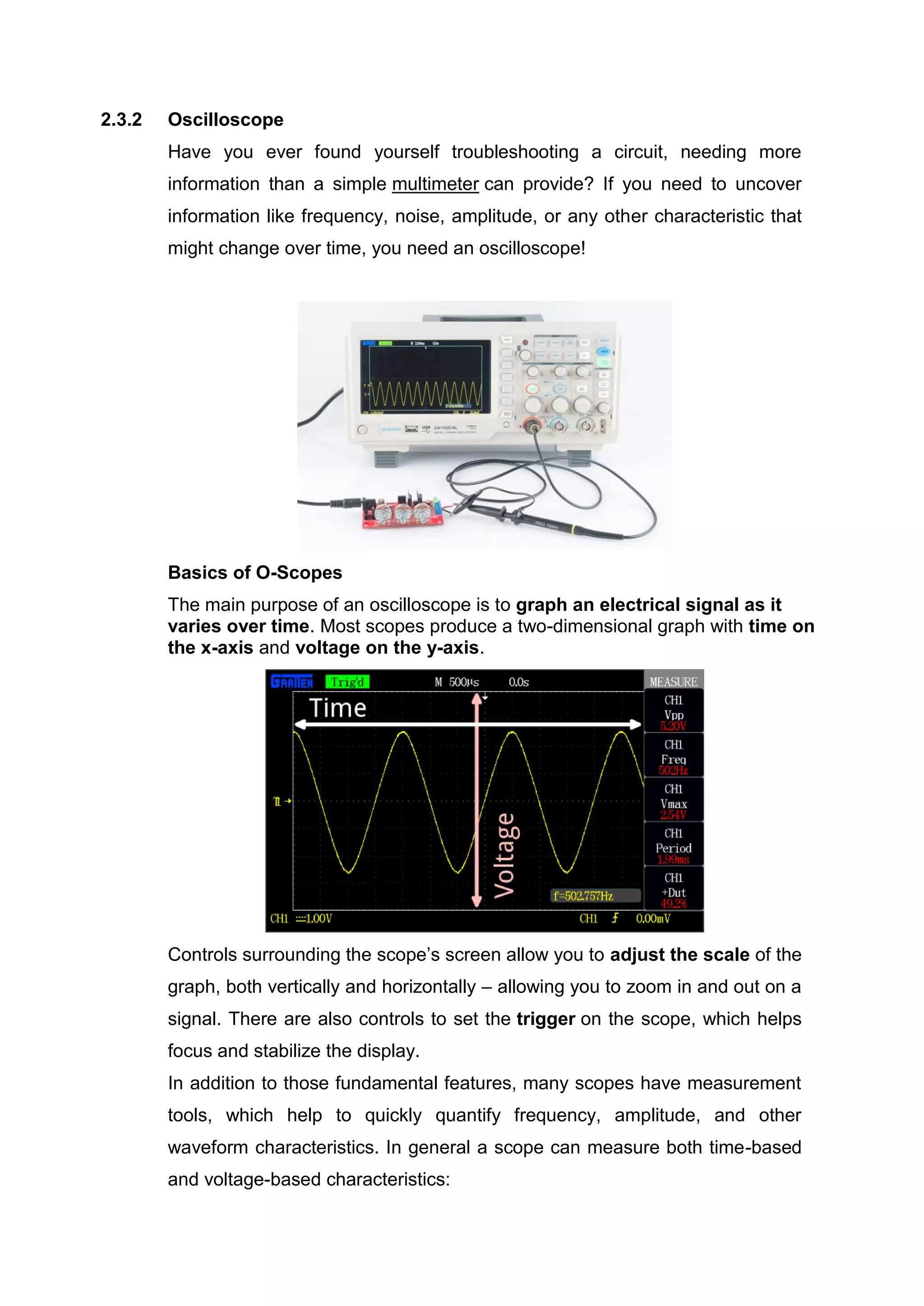 2.3.2 Oscilloscope
Have you ever found yourself troubleshooting a circuit, needing more
information than a simple multimeter can provide? If you need to uncover
information like frequency, noise, amplitude, or any other characteristic that
might change over time, you need an oscilloscope!
Basics of O-Scopes
The main purpose of an oscilloscope is to graph an electrical signal as it
varies over time. Most scopes produce a two-dimensional graph with time on
the x-axis and voltage on the y-axis.
Controls surrounding the scope’s screen allow you to adjust the scale of the
graph, both vertically and horizontally – allowing you to zoom in and out on a
signal. There are also controls to set the trigger on the scope, which helps
focus and stabilize the display.
In addition to those fundamental features, many scopes have measurement
tools, which help to quickly quantify frequency, amplitude, and other
waveform characteristics. In general a scope can measure both time-based
and voltage-based characteristics:
 