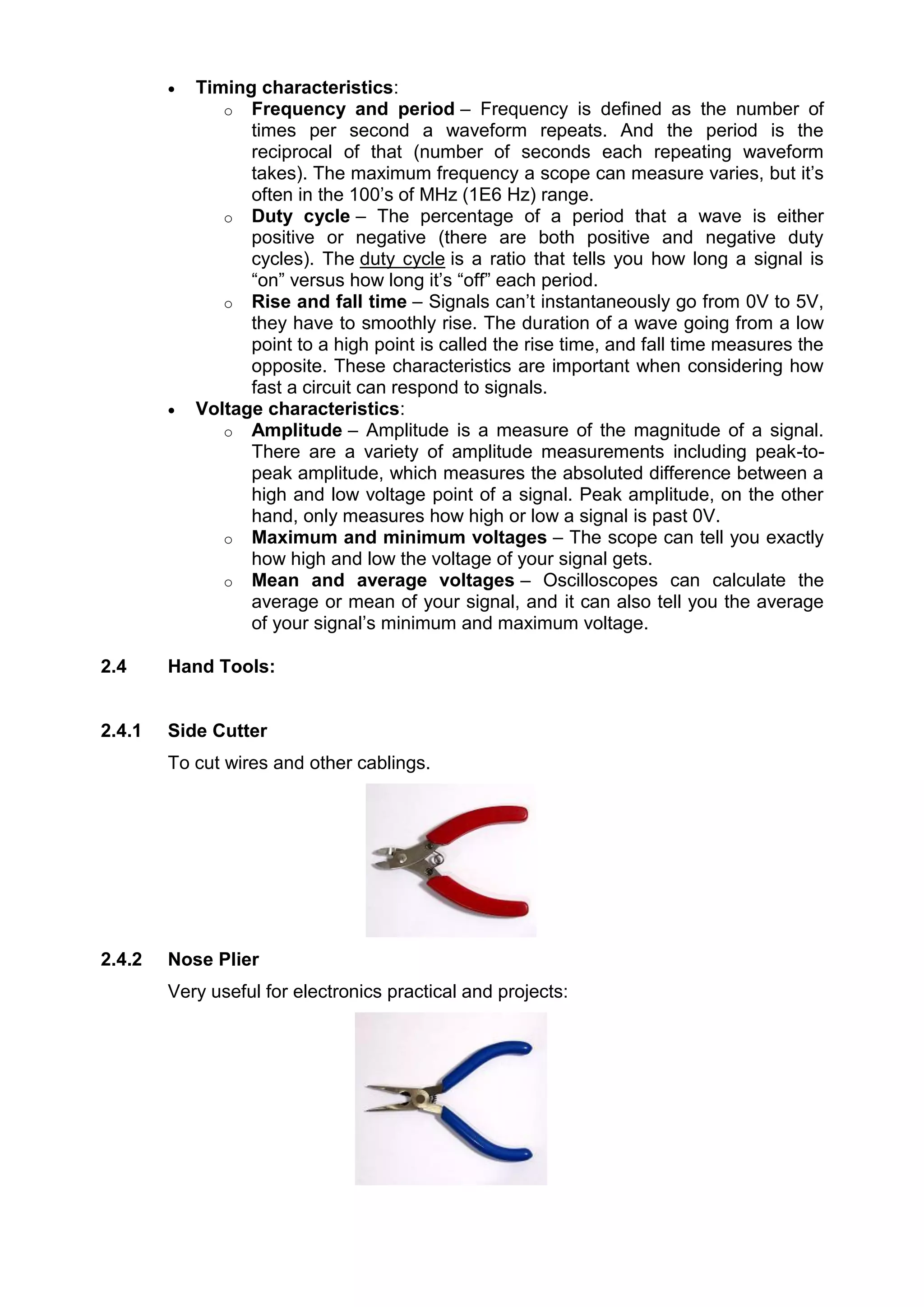  Timing characteristics:
o Frequency and period – Frequency is defined as the number of
times per second a waveform repeats. And the period is the
reciprocal of that (number of seconds each repeating waveform
takes). The maximum frequency a scope can measure varies, but it’s
often in the 100’s of MHz (1E6 Hz) range.
o Duty cycle – The percentage of a period that a wave is either
positive or negative (there are both positive and negative duty
cycles). The duty cycle is a ratio that tells you how long a signal is
“on” versus how long it’s “off” each period.
o Rise and fall time – Signals can’t instantaneously go from 0V to 5V,
they have to smoothly rise. The duration of a wave going from a low
point to a high point is called the rise time, and fall time measures the
opposite. These characteristics are important when considering how
fast a circuit can respond to signals.
 Voltage characteristics:
o Amplitude – Amplitude is a measure of the magnitude of a signal.
There are a variety of amplitude measurements including peak-to-
peak amplitude, which measures the absoluted difference between a
high and low voltage point of a signal. Peak amplitude, on the other
hand, only measures how high or low a signal is past 0V.
o Maximum and minimum voltages – The scope can tell you exactly
how high and low the voltage of your signal gets.
o Mean and average voltages – Oscilloscopes can calculate the
average or mean of your signal, and it can also tell you the average
of your signal’s minimum and maximum voltage.
2.4 Hand Tools:
2.4.1 Side Cutter
To cut wires and other cablings.
2.4.2 Nose Plier
Very useful for electronics practical and projects:
 