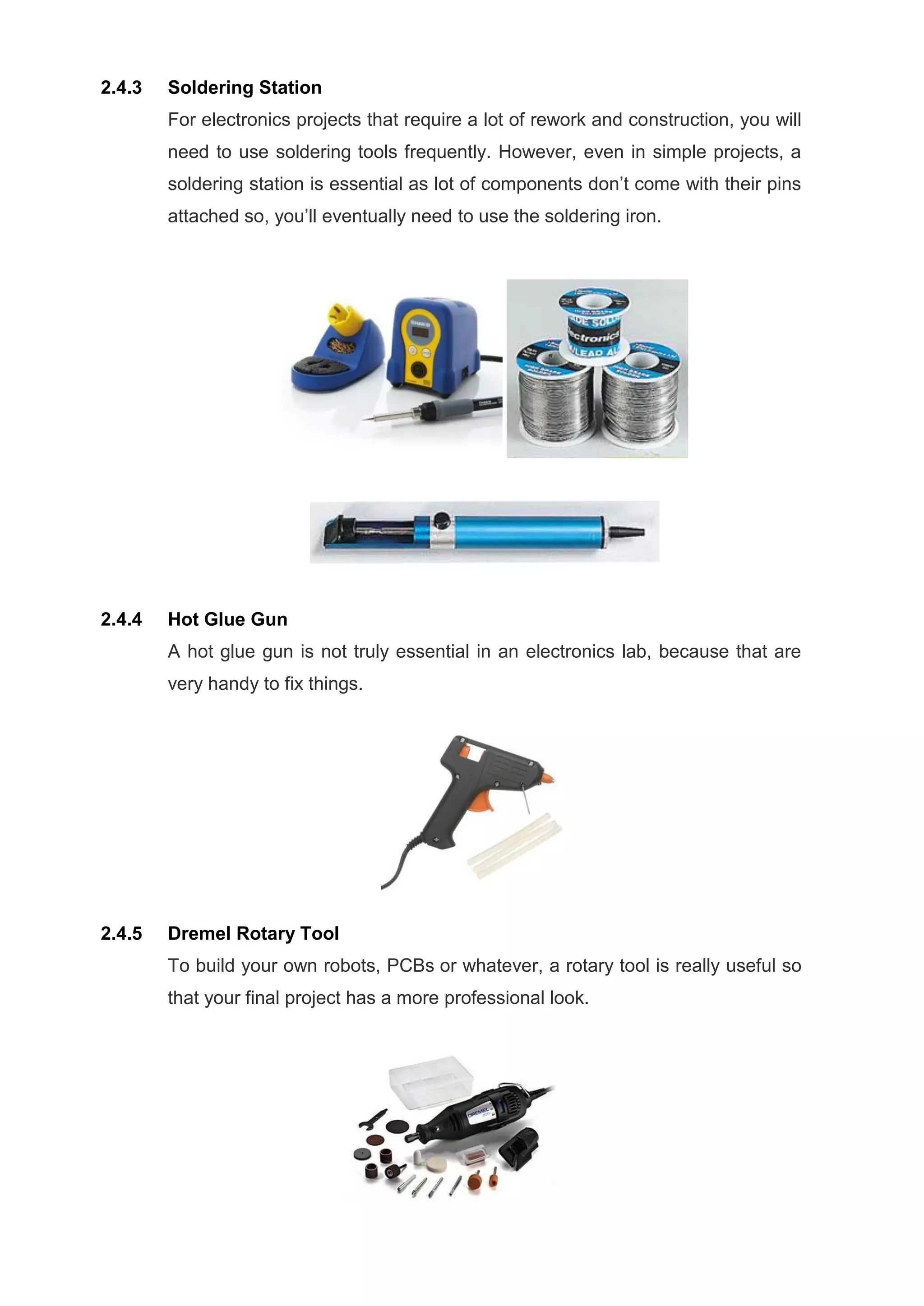 2.4.3 Soldering Station
For electronics projects that require a lot of rework and construction, you will
need to use soldering tools frequently. However, even in simple projects, a
soldering station is essential as lot of components don’t come with their pins
attached so, you’ll eventually need to use the soldering iron.
2.4.4 Hot Glue Gun
A hot glue gun is not truly essential in an electronics lab, because that are
very handy to fix things.
2.4.5 Dremel Rotary Tool
To build your own robots, PCBs or whatever, a rotary tool is really useful so
that your final project has a more professional look.
 
