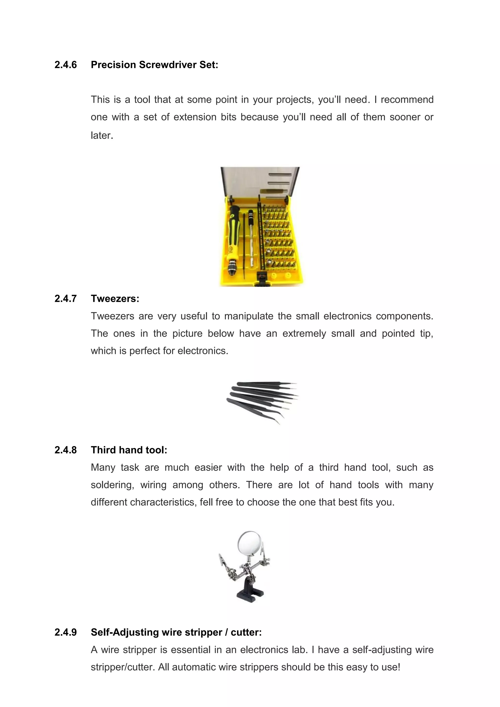 2.4.6 Precision Screwdriver Set:
This is a tool that at some point in your projects, you’ll need. I recommend
one with a set of extension bits because you’ll need all of them sooner or
later.
2.4.7 Tweezers:
Tweezers are very useful to manipulate the small electronics components.
The ones in the picture below have an extremely small and pointed tip,
which is perfect for electronics.
2.4.8 Third hand tool:
Many task are much easier with the help of a third hand tool, such as
soldering, wiring among others. There are lot of hand tools with many
different characteristics, fell free to choose the one that best fits you.
2.4.9 Self-Adjusting wire stripper / cutter:
A wire stripper is essential in an electronics lab. I have a self-adjusting wire
stripper/cutter. All automatic wire strippers should be this easy to use!
 