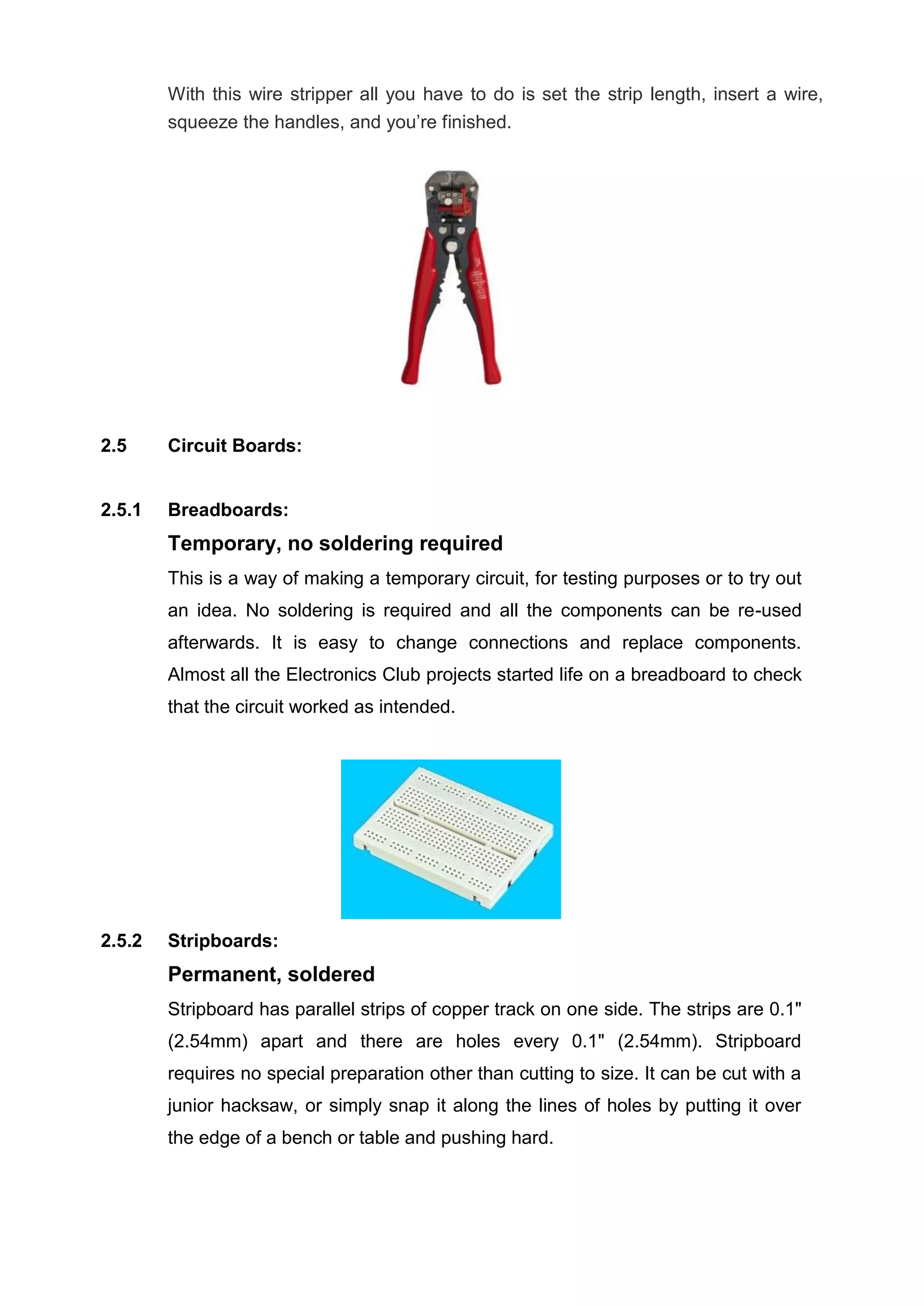 With this wire stripper all you have to do is set the strip length, insert a wire,
squeeze the handles, and you’re finished.
2.5 Circuit Boards:
2.5.1 Breadboards:
Temporary, no soldering required
This is a way of making a temporary circuit, for testing purposes or to try out
an idea. No soldering is required and all the components can be re-used
afterwards. It is easy to change connections and replace components.
Almost all the Electronics Club projects started life on a breadboard to check
that the circuit worked as intended.
2.5.2 Stripboards:
Permanent, soldered
Stripboard has parallel strips of copper track on one side. The strips are 0.1"
(2.54mm) apart and there are holes every 0.1" (2.54mm). Stripboard
requires no special preparation other than cutting to size. It can be cut with a
junior hacksaw, or simply snap it along the lines of holes by putting it over
the edge of a bench or table and pushing hard.
 