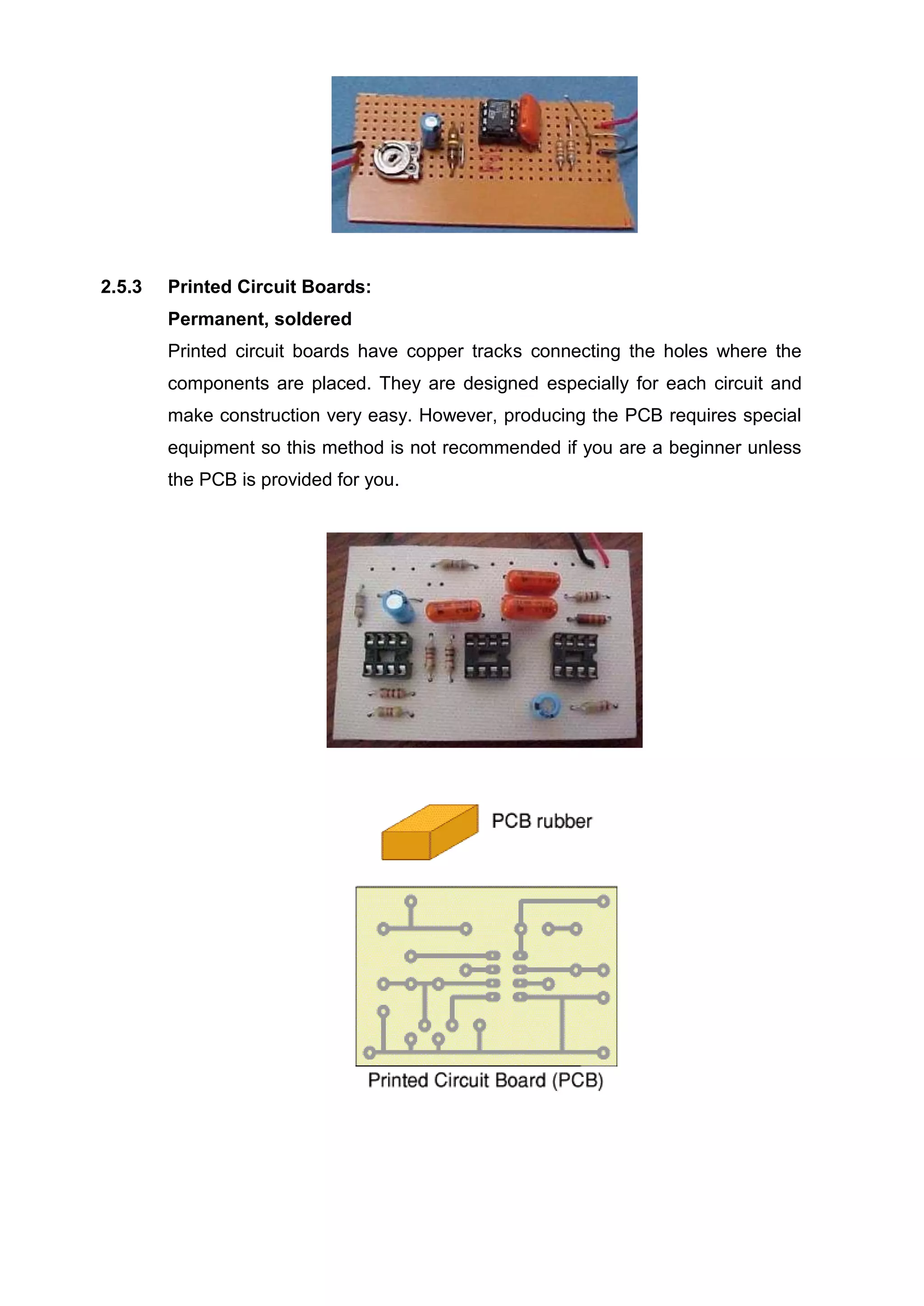 2.5.3 Printed Circuit Boards:
Permanent, soldered
Printed circuit boards have copper tracks connecting the holes where the
components are placed. They are designed especially for each circuit and
make construction very easy. However, producing the PCB requires special
equipment so this method is not recommended if you are a beginner unless
the PCB is provided for you.
 