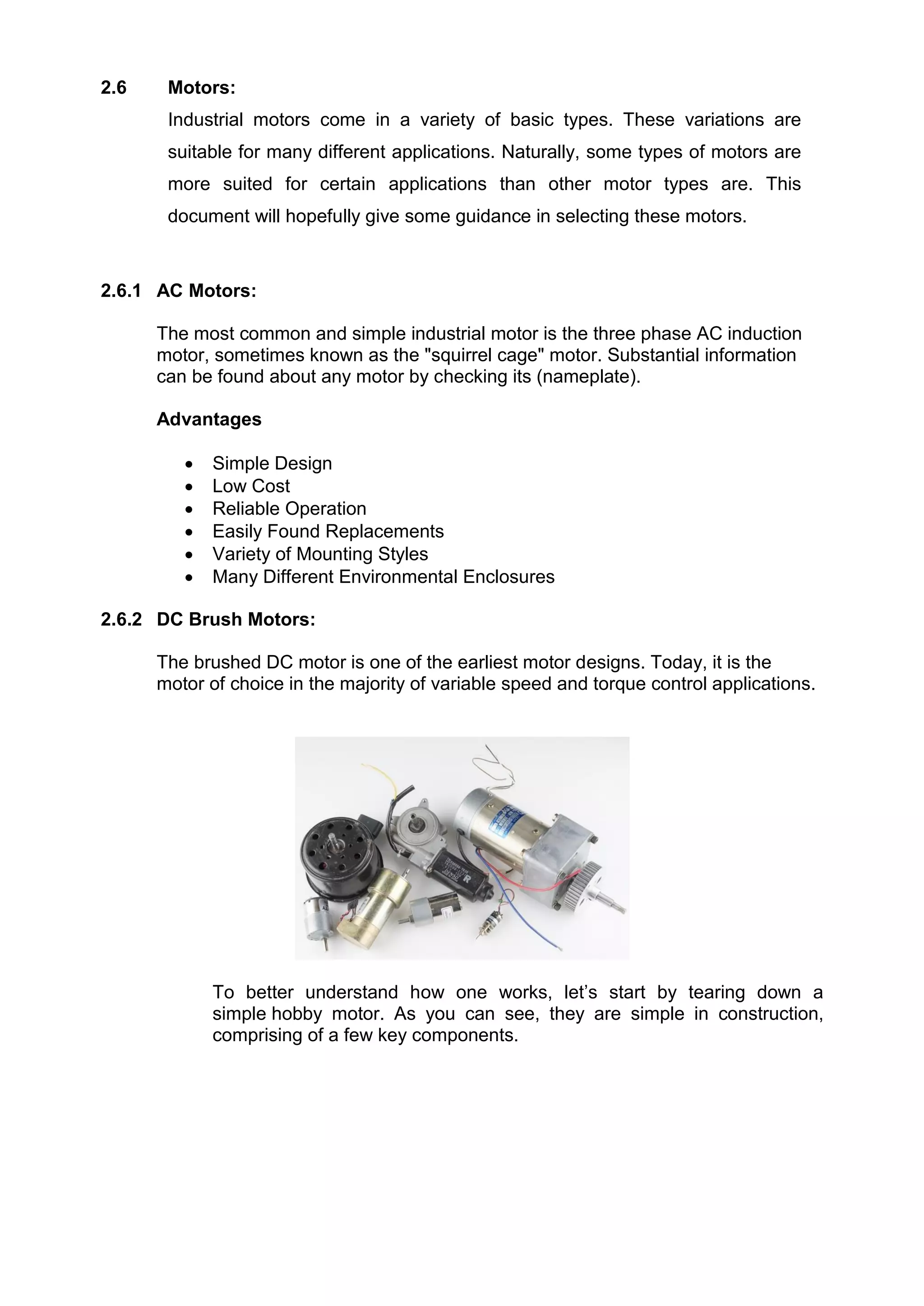 2.6 Motors:
Industrial motors come in a variety of basic types. These variations are
suitable for many different applications. Naturally, some types of motors are
more suited for certain applications than other motor types are. This
document will hopefully give some guidance in selecting these motors.
2.6.1 AC Motors:
The most common and simple industrial motor is the three phase AC induction
motor, sometimes known as the "squirrel cage" motor. Substantial information
can be found about any motor by checking its (nameplate).
Advantages
 Simple Design
 Low Cost
 Reliable Operation
 Easily Found Replacements
 Variety of Mounting Styles
 Many Different Environmental Enclosures
2.6.2 DC Brush Motors:
The brushed DC motor is one of the earliest motor designs. Today, it is the
motor of choice in the majority of variable speed and torque control applications.
To better understand how one works, let’s start by tearing down a
simple hobby motor. As you can see, they are simple in construction,
comprising of a few key components.
 