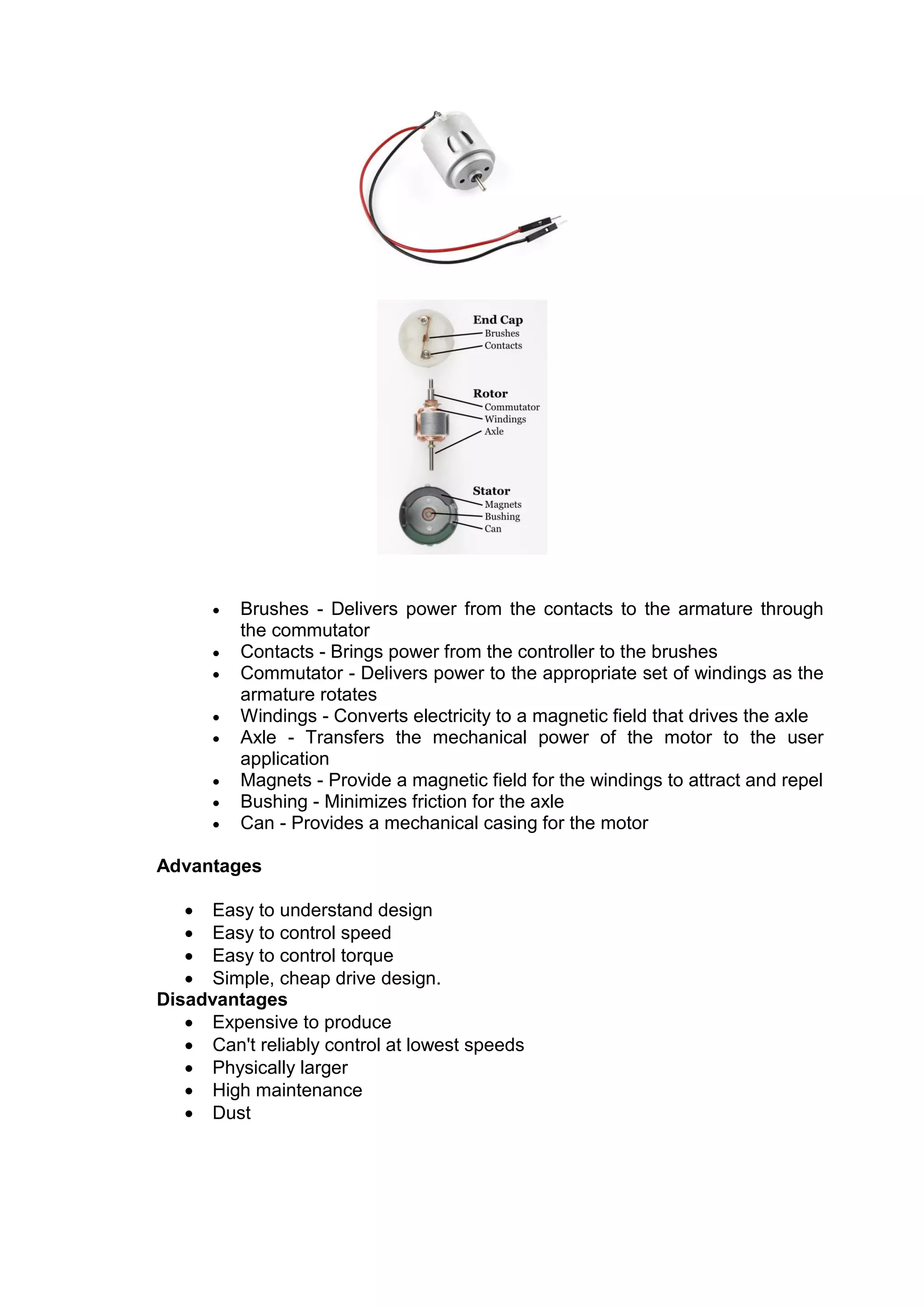  Brushes - Delivers power from the contacts to the armature through
the commutator
 Contacts - Brings power from the controller to the brushes
 Commutator - Delivers power to the appropriate set of windings as the
armature rotates
 Windings - Converts electricity to a magnetic field that drives the axle
 Axle - Transfers the mechanical power of the motor to the user
application
 Magnets - Provide a magnetic field for the windings to attract and repel
 Bushing - Minimizes friction for the axle
 Can - Provides a mechanical casing for the motor
Advantages
 Easy to understand design
 Easy to control speed
 Easy to control torque
 Simple, cheap drive design.
Disadvantages
 Expensive to produce
 Can't reliably control at lowest speeds
 Physically larger
 High maintenance
 Dust
 