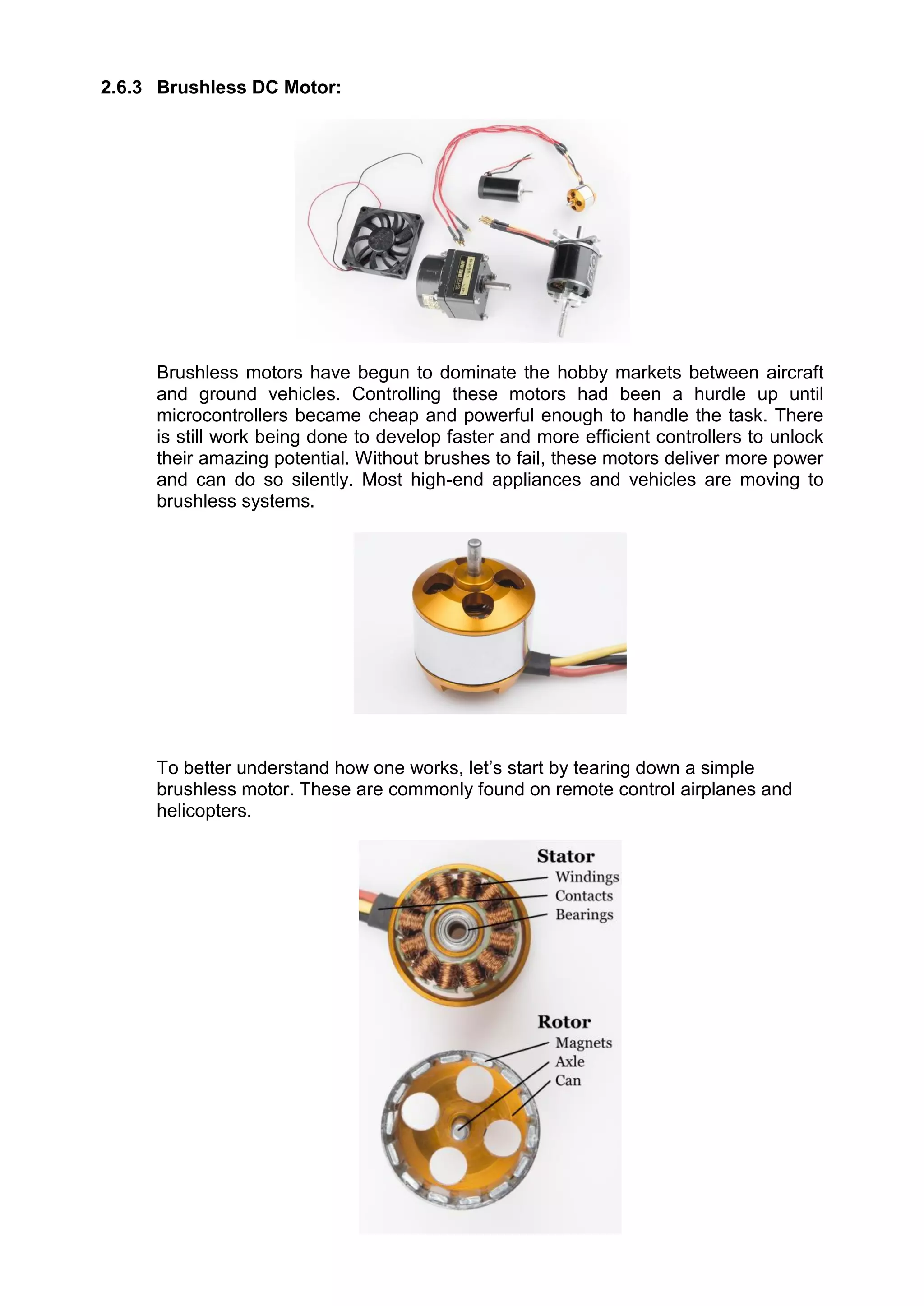 2.6.3 Brushless DC Motor:
Brushless motors have begun to dominate the hobby markets between aircraft
and ground vehicles. Controlling these motors had been a hurdle up until
microcontrollers became cheap and powerful enough to handle the task. There
is still work being done to develop faster and more efficient controllers to unlock
their amazing potential. Without brushes to fail, these motors deliver more power
and can do so silently. Most high-end appliances and vehicles are moving to
brushless systems.
To better understand how one works, let’s start by tearing down a simple
brushless motor. These are commonly found on remote control airplanes and
helicopters.
 