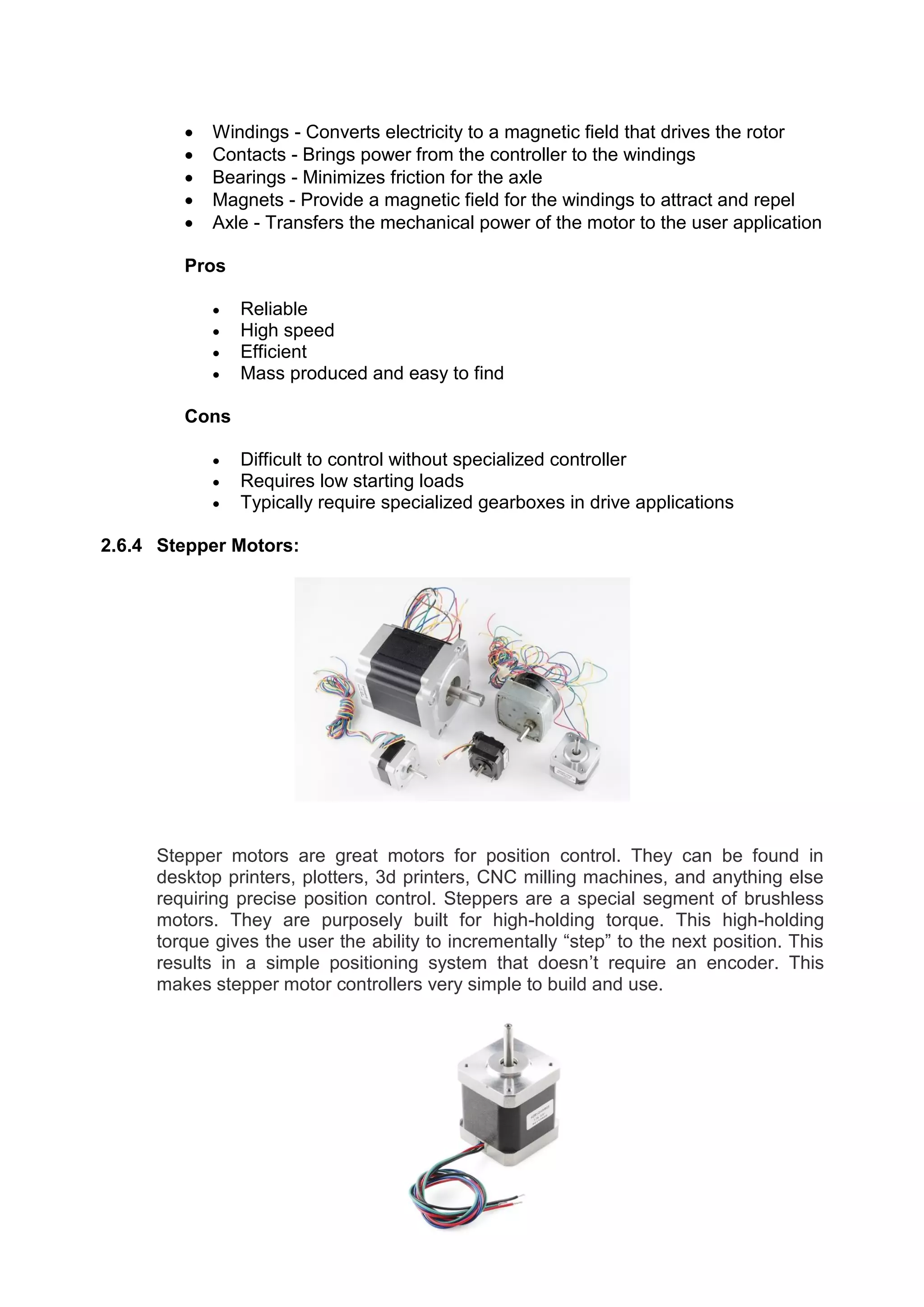  Windings - Converts electricity to a magnetic field that drives the rotor
 Contacts - Brings power from the controller to the windings
 Bearings - Minimizes friction for the axle
 Magnets - Provide a magnetic field for the windings to attract and repel
 Axle - Transfers the mechanical power of the motor to the user application
Pros
 Reliable
 High speed
 Efficient
 Mass produced and easy to find
Cons
 Difficult to control without specialized controller
 Requires low starting loads
 Typically require specialized gearboxes in drive applications
2.6.4 Stepper Motors:
Stepper motors are great motors for position control. They can be found in
desktop printers, plotters, 3d printers, CNC milling machines, and anything else
requiring precise position control. Steppers are a special segment of brushless
motors. They are purposely built for high-holding torque. This high-holding
torque gives the user the ability to incrementally “step” to the next position. This
results in a simple positioning system that doesn’t require an encoder. This
makes stepper motor controllers very simple to build and use.
 