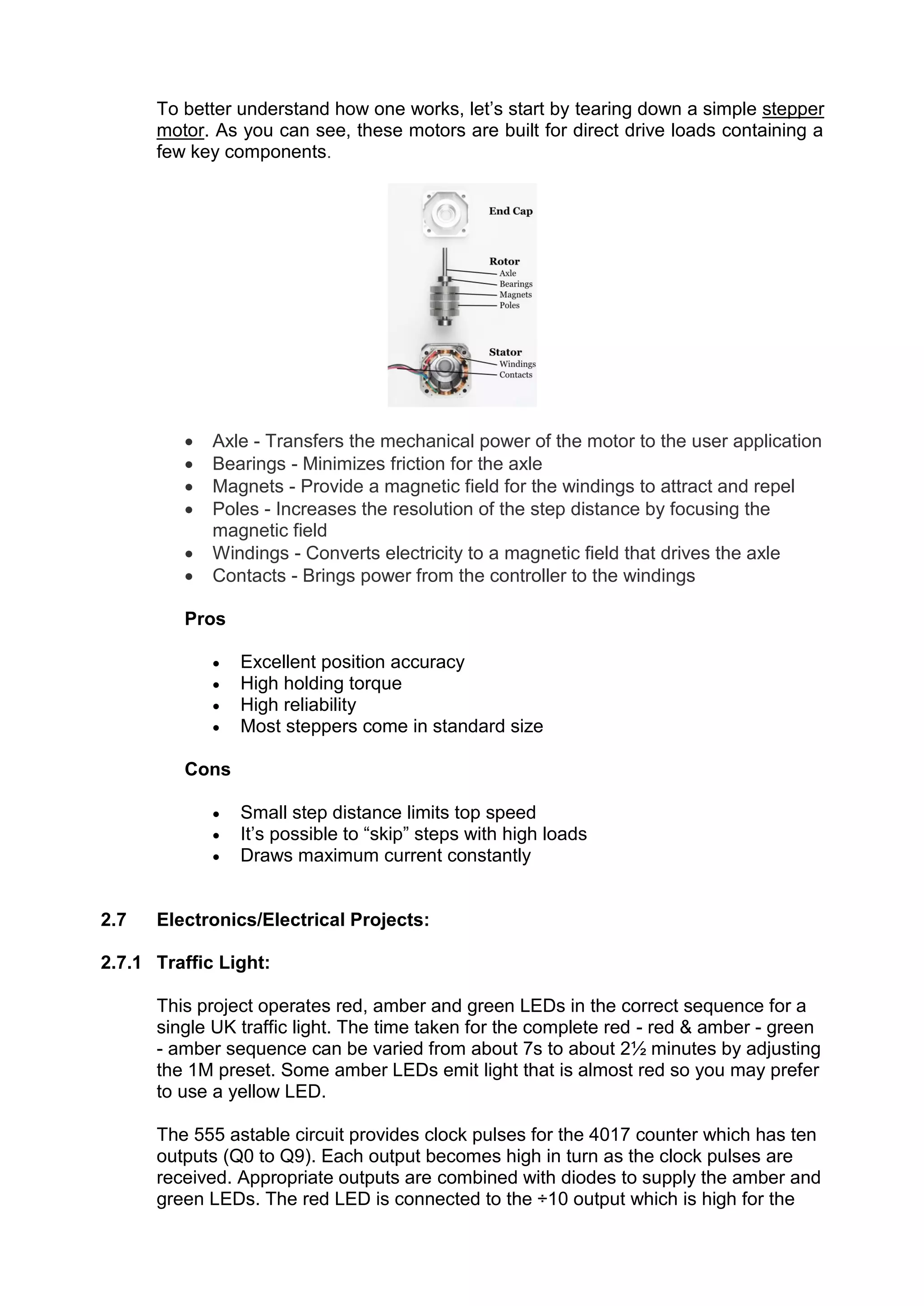 To better understand how one works, let’s start by tearing down a simple stepper
motor. As you can see, these motors are built for direct drive loads containing a
few key components.
 Axle - Transfers the mechanical power of the motor to the user application
 Bearings - Minimizes friction for the axle
 Magnets - Provide a magnetic field for the windings to attract and repel
 Poles - Increases the resolution of the step distance by focusing the
magnetic field
 Windings - Converts electricity to a magnetic field that drives the axle
 Contacts - Brings power from the controller to the windings
Pros
 Excellent position accuracy
 High holding torque
 High reliability
 Most steppers come in standard size
Cons
 Small step distance limits top speed
 It’s possible to “skip” steps with high loads
 Draws maximum current constantly
2.7 Electronics/Electrical Projects:
2.7.1 Traffic Light:
This project operates red, amber and green LEDs in the correct sequence for a
single UK traffic light. The time taken for the complete red - red & amber - green
- amber sequence can be varied from about 7s to about 2½ minutes by adjusting
the 1M preset. Some amber LEDs emit light that is almost red so you may prefer
to use a yellow LED.
The 555 astable circuit provides clock pulses for the 4017 counter which has ten
outputs (Q0 to Q9). Each output becomes high in turn as the clock pulses are
received. Appropriate outputs are combined with diodes to supply the amber and
green LEDs. The red LED is connected to the ÷10 output which is high for the
 