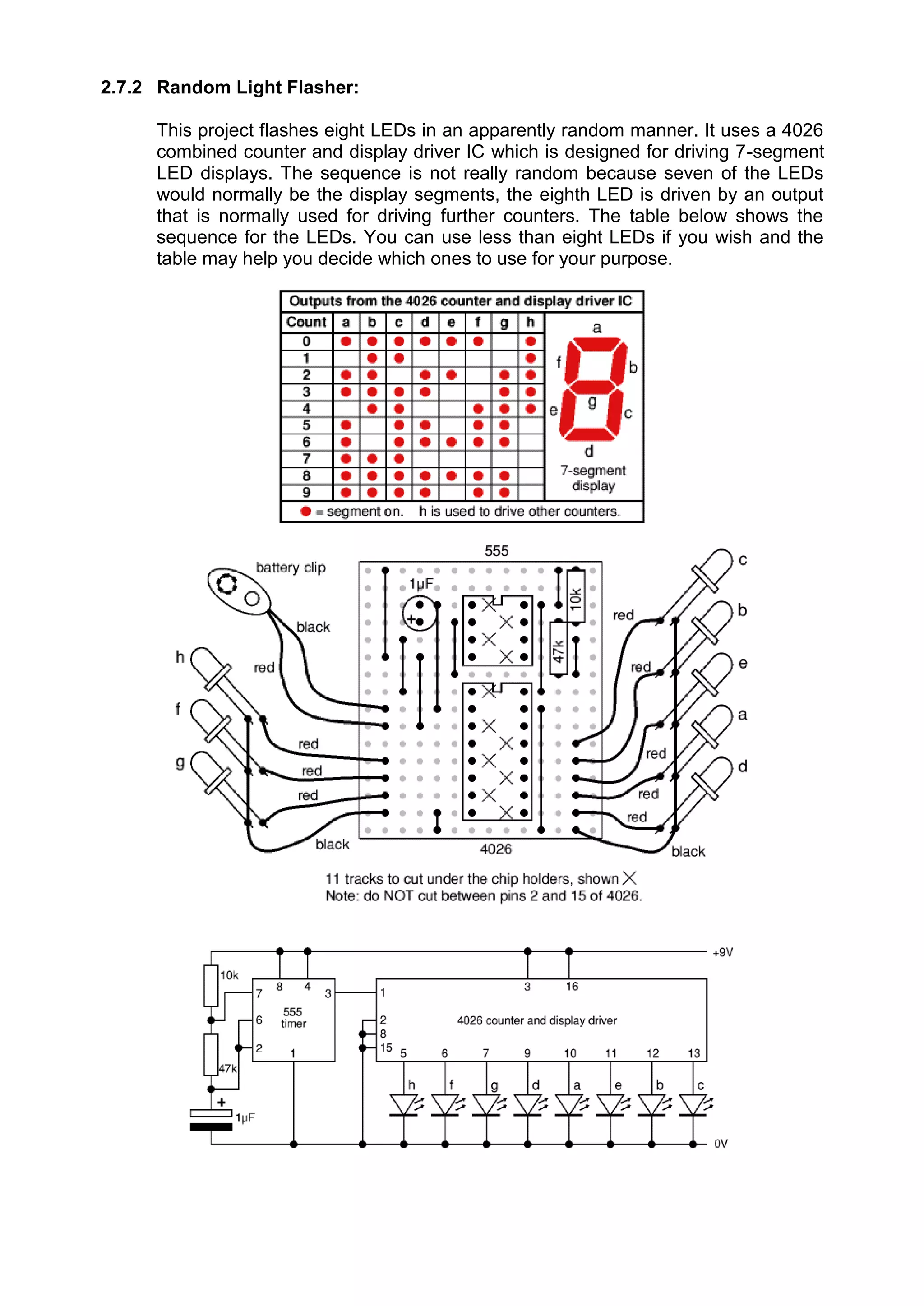 2.7.2 Random Light Flasher:
This project flashes eight LEDs in an apparently random manner. It uses a 4026
combined counter and display driver IC which is designed for driving 7-segment
LED displays. The sequence is not really random because seven of the LEDs
would normally be the display segments, the eighth LED is driven by an output
that is normally used for driving further counters. The table below shows the
sequence for the LEDs. You can use less than eight LEDs if you wish and the
table may help you decide which ones to use for your purpose.
 