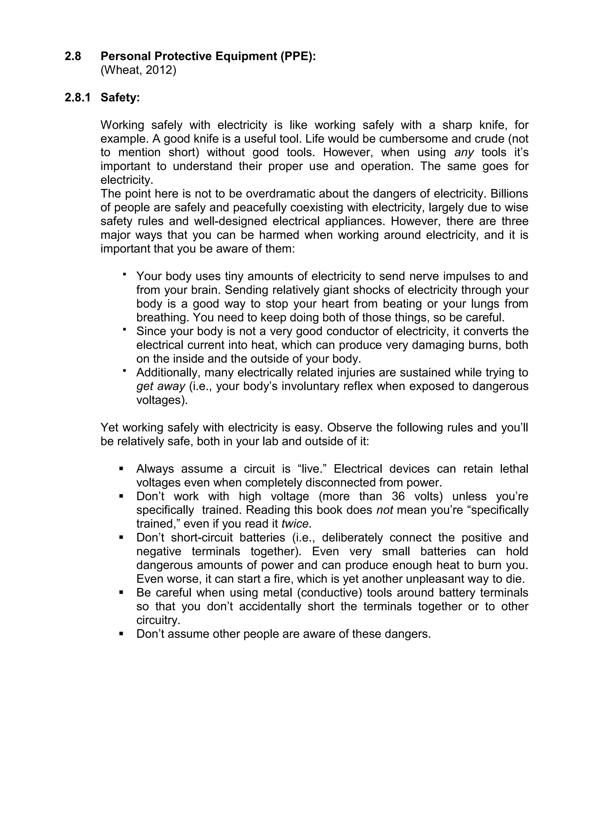 2.8 Personal Protective Equipment (PPE):
(Wheat, 2012)
2.8.1 Safety:
Working safely with electricity is like working safely with a sharp knife, for
example. A good knife is a useful tool. Life would be cumbersome and crude (not
to mention short) without good tools. However, when using any tools it’s
important to understand their proper use and operation. The same goes for
electricity.
The point here is not to be overdramatic about the dangers of electricity. Billions
of people are safely and peacefully coexisting with electricity, largely due to wise
safety rules and well-designed electrical appliances. However, there are three
major ways that you can be harmed when working around electricity, and it is
important that you be aware of them:
 Your body uses tiny amounts of electricity to send nerve impulses to and
from your brain. Sending relatively giant shocks of electricity through your
body is a good way to stop your heart from beating or your lungs from
breathing. You need to keep doing both of those things, so be careful.
 Since your body is not a very good conductor of electricity, it converts the
electrical current into heat, which can produce very damaging burns, both
on the inside and the outside of your body.
 Additionally, many electrically related injuries are sustained while trying to
get away (i.e., your body’s involuntary reflex when exposed to dangerous
voltages).
Yet working safely with electricity is easy. Observe the following rules and you’ll
be relatively safe, both in your lab and outside of it:
 Always assume a circuit is “live.” Electrical devices can retain lethal
voltages even when completely disconnected from power.
 Don’t work with high voltage (more than 36 volts) unless you’re
specifically trained. Reading this book does not mean you’re “specifically
trained,” even if you read it twice.
 Don’t short-circuit batteries (i.e., deliberately connect the positive and
negative terminals together). Even very small batteries can hold
dangerous amounts of power and can produce enough heat to burn you.
Even worse, it can start a fire, which is yet another unpleasant way to die.
 Be careful when using metal (conductive) tools around battery terminals
so that you don’t accidentally short the terminals together or to other
circuitry.
 Don’t assume other people are aware of these dangers.
 